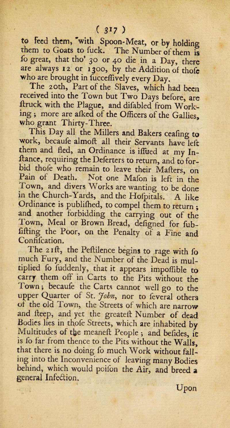 ( SJ7 ) to Feed them, with Spoon-Meat, or by holding them to Goats to fuck. The Number of them it fo great, that tho’ 30 or 40 die in a Day, there are always 12 or 1300, by the Addition of thofe who are brought in fucceflively every Day. The 20th, Part of the Slaves, which had been received into the Town but Two Days before, are ftruck with the Plague, and difabled from Work¬ ing ; more are afked of the Officers of the Gallies, who grant Thirty-Three. This Day all the Millers and Bakers ceafing to work, becaufe almoft all their Servants have left them and fled, an Ordinance is iffued at my In¬ stance, requiring the Deferters to return, and to for¬ bid thofe who remain to leave their Mafters, on Pain of Death. Not one Mafon is left in the Town, and divers Works are wanting to be done in the Church-Yards, and the Hofpitals. A like Ordinance is publifhed, to compel them to return ; and another forbidding the carrying out of the Town, Meal or Brown Bread, defigned for fub- li fling the Poor, on the Penalty of a Fine and Confifcation. The 21 ft, the Peftilence begins to rage with fo much Fury, and the Number of the Dead is mul¬ tiplied fo fuddenly, that it appears impoflibJe to carry them off in Carts to the Pits without the Town; becaufe the Carts cannot well go to the upper Quarter of St. John, nor to feveral others of the old Town, the Streets of which are narrow and fteep, and yet the greateft Number of dead Bodies lies in thofe Streets, which are inhabited by Multitudes of the meaneft People ; and befldes, ic is fo far from thence to the Pits without the Walls, that there is no doing fo much Work without fall¬ ing into the Inconvenience of leaving many Bodies behind, which would poifon the Air, and breed a general Infe&amp;ion* Upon