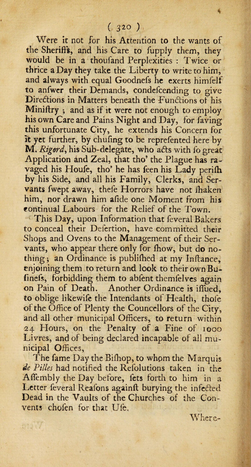 Were it not for his Attention to the wants of the Sheriffs, and his Care to fupply them, they would be in a thoufand Perplexities : Twice or thrice a Day they take the Liberty to write to him, and always with equal Goodnefs he exerts himfelf to anfwcr their Demands, condefceriding to give Directions in Matters beneath the functions of his Miniftry ; and as if it were not enough to employ his own Care and Pains Night and Day, for faving this unfortunate City, he extends his Concern for it yet further, by chufing to be reprefen ted here by M. Rigord, his Sub-delegate, who aCts with fo great Application and Zeal, that tho? the Plague has ra¬ vaged his Houfe, tho’ he has feen his Lady perifh by his Side, and all his Family, Clerks, and Ser¬ vants fwept away, thefe Horrors have not ihaken him, nor drawn him afide one Moment from his continual Labours for the Relief of the Town. This Day, upon Information that feveral Bakers to conceal their Defertion, have committed their Shops and Ovens to the Management of their Ser¬ vants, who appear there only for ffiow, but do no¬ thing ; an Ordinance is publifhed at my Inftance, enjoining them to return and look to their own Bu- finefs, forbidding them to abfent themfelves again on Pain of Death. Another Ordinance is iffued, to oblige likewife the Intendants of Health, thofe of the Office of Plenty the Councellors of the City, and all other municipal Officers, to return within 24 Flours, on the Penalty of a Fine of 1000 Livres, and of being declared incapable of all mu¬ nicipal Offices, The fame Day the Biffiop, to whom the Marquis de Pilles had notified the Refolutions taken in the Affiembly the Day before, fets forth to him in a Letter feveral Reafons againft burying the infeCted Dead in the Vaults of the Churches of the Con¬ vents chofen for that Ufe, Where-