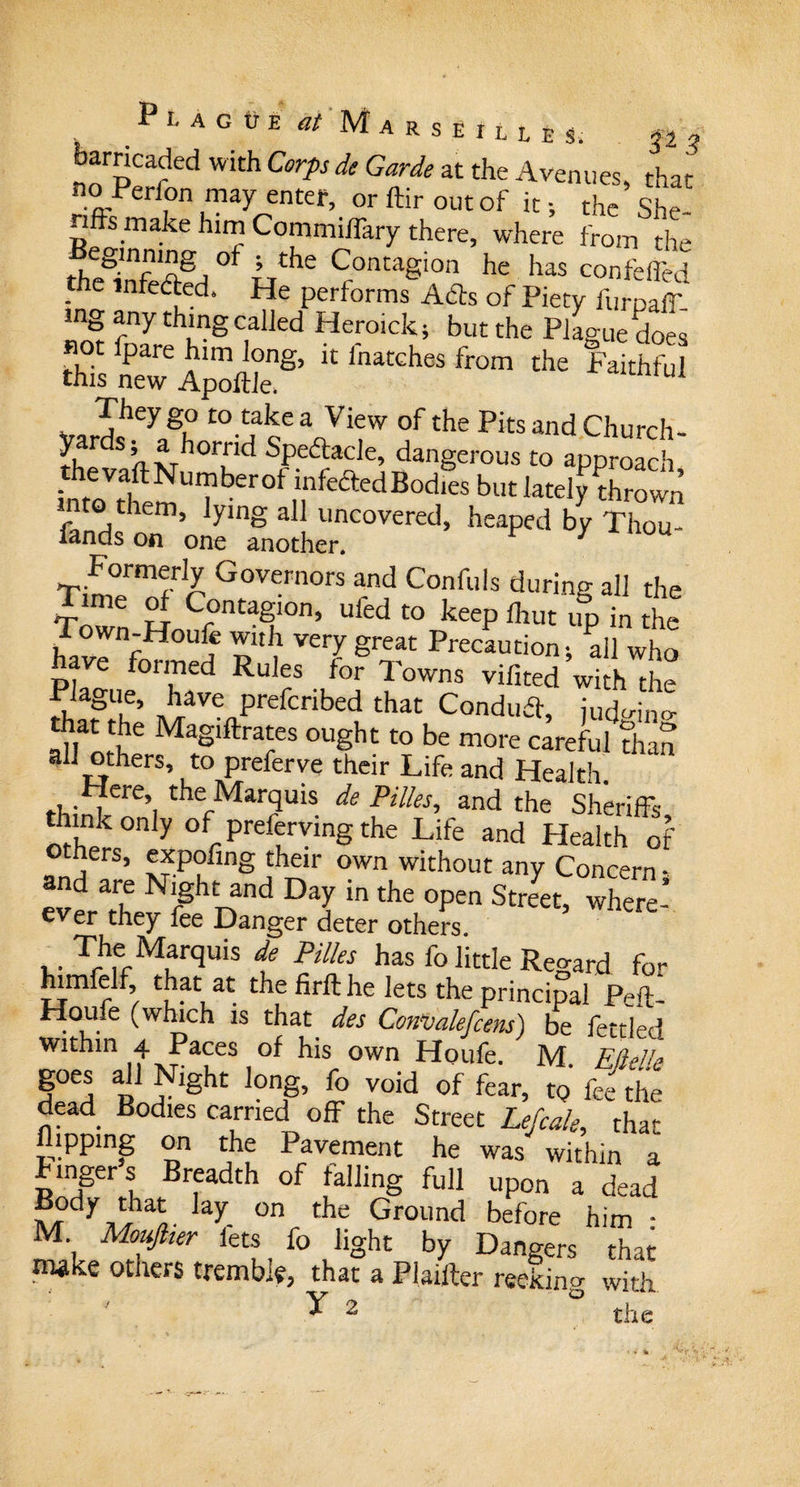 I11. a G tr E at Marseilles. fz3 barricaded with Corps de Garde at the Avenues, that* ? t0nryrnM’ or ftir out of it; the She- - fis make him Commiffary there, where from the thSffi Lthe ^ontagion he has co^®d - e infected. He performs Ads of Piety furpair¬ ing any thing called Heroick; but the Plague does not fpare him long, it l'natches from the Faithful this new Apoftle, They go to take a View of the Pits and Church- Specie, dangerous to approach intoV,tmTfcr0f ,?f“'l'&lt;1B°d,'s bl,t Atom! into them, lying all uncovered, heaped by Thou¬ sands on one another. 1 Y ou Formerly Governors and Confuls during all the TWn H Crtaf0n’ Ufed t0 keeP 1111,1 “P in the / own;Houfe with very great Precaution; all who have formed Rules for Towns vifited with the 2«S“* liave prefcribed that Condud, judmno- that the Magiftrates ought to be more careful than all others, to preferve their Life and Health. ,. ,ere’ the Marquis de Pilles, and the Sheriffs think only of preferving the Life and Health of -n;!S’ !f.P?fingown without any Concern; d are Night and Day in the open Street, where- ever they fee Danger deter others. The Marquis de Pilles has fo little Regard for himfelf, that at the firft he lets the principal pf-/i-_ Houfe (which is that des Convalefcens) be fettled within 4 Paces of his own Houfe. M. Eftelk defd RnH § £° r°id 0f fear’ fee the dead Bodies carried off the Street Lefcale, that flipping on the Pavement he was within a lingers Breadth of falling full upon a dead L?dy,tilal hy on the Ground before him - M Mouftier lets _ fo light by Dangers that make others tremble, that a Plainer reeking with ^ 2 the