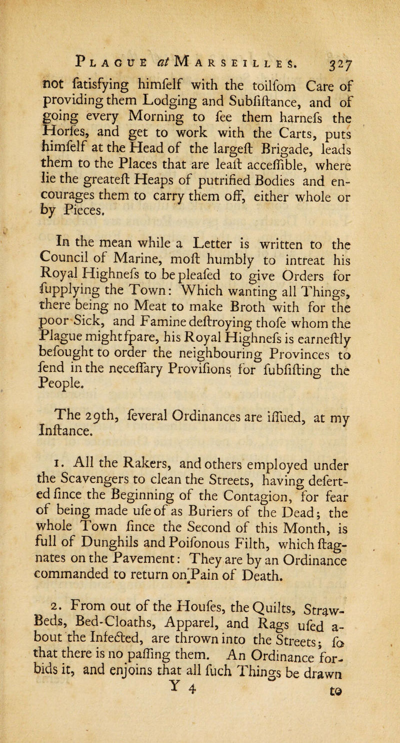 not fatisfying himfelf with the toilfom Care of providing them Lodging and Subfiftance, and of going every Morning to fee them harnefs the Hories, and get to work with the Carts, puts himfelf at the Head of the largeft Brigade, leads them to the Places that are lealt accefiible, where lie the greateft Heaps of putrified Bodies and en¬ courages them to carry them off, either whole or by Pieces. In the mean while a Letter is written to the Council of Marine, mod: humbly to intreat his Royal Highnefs to be plealed to give Orders for fupplying the Town: Which wanting all Things, there being no Meat to make Broth with for the poor Sick, and Famine deftroying thofe whom the Plague mightfpare, his Royal Highnefs is earneftly befought to order the neighbouring Provinces to fend in the neceffary Provifions for fubfifting the People. The 29th, feveral Ordinances are iffued, at my Inftance. 1. All the Rakers, and others employed under the Scavengers to clean the Streets, having defert- edfince the Beginning of the Contagion, for fear of being made ufeofas Buriers of the Dead; the whole Town fince the Second of this Month, is full of Dunghils andPoifonous Filth, which ftag- nates on the Pavement: They are by an Ordinance commanded to return onTain of Death. 2. From out of the Houfes, the Quilts, Straw- Beds, Bed-Cloaths, Apparel, and Rags ufed a- bout the Infedted, are thrown into the Streets; fo that there is no palling them. An Ordinance for¬ bids it, and enjoins that all fuch Things be drawn