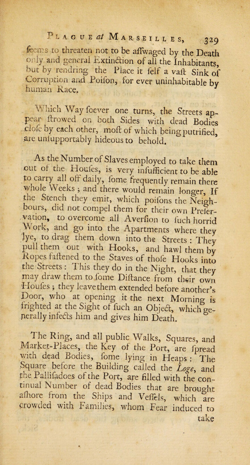 feems to threaten not to be affwaged by the Death oi ly and general Extinction of all the Inhabitants, but by rendring the Place it lelf a vail Sink of Corruption and Poilon, for ever uninhabitable by human Race, J Which Way foever one turns, the Streets ap¬ pear flrowed on both Sides with dead Bodies ,clofe by each other, moftof which being putrified, are uniupportably hideous to behold. As the Number of Slaves employed to take them out of the Houles, is very inefficient to be able to cany all oft daily, lbme frequently remain there wnole Weeks , and there would remain longer. If tne Stench they emit, which poifons the Neigh¬ bours, did not compel them for their own Preser¬ vation, to overcome all Averfion to fuch horrid Work, and go into the Apartments where they lye, to drag them down into the Streets : They pull them out with Hooks, and hawl them by Ropes fattened to the Staves of thofe Hooks into the Streets: This they do in the Night, that they may draw them to home Dittance from their own Houfes ; they leave them extended before another’s Door, who at opening it the next Morning is frighted at the Sight of fuch an ObjeCt, which ge¬ nerally infeCts him and gives him Death. The Ring, and all public Walks, Squares, and Market-Places, the Key of the Port, are fpread with dead Bodies, fome lying in Heaps : The Square before the Building called the Loge, and the Paliifadoes of the Port, are filled with the con- tiniial Number of dead Bodies that are brought afhoie from tne Ships and Vefiels, which are crowued with Families, whom Fear induced to i take