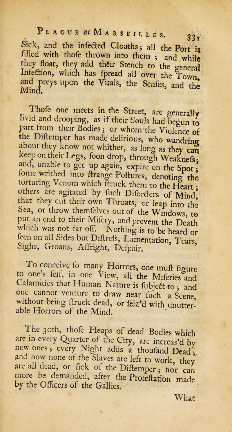 Sick, and the infected Cloaths; all the Port is filled with thofe thrown into them ; and while they float, they add their Stench to the o-eneral Infedion, which has fpread all over the Town and preys upon the Vitals, the Senfes, and the Mind. Thofe one meets in the Street, are generally livid and drooping, as if their Souls had beo-un to part from their Bodies; or whom the Violence of the Diftemper has made delirious, who wandring about they know not whither, as long as they can keep on their Legs, foon drop, through Weaknefs- ano, unable to get up again, expire on the Spot • lome writhed into ftrange Poftures, denoting the torturing Venom which ftruck them to the Heart ■ others are agitated by fuch Diford ers of Mind’ that they cut their own Throats, or leap into the Sea, or throw themfelves out of the Windows, to put an end to their Mifery, and prevent the Death which was not far off. Nothing is to be heard or ieen on all Sides but Diftrefs, Lamentation, Tears Sighs, Groans, Affright, Defpair. To conceive fo many Horrors, one muft figure to one’s lelf, in one View, all the Miferies and Calamities that Human Nature is fubjeft to ; and one cannot venture to draw near fuch a s’cene being ftruck dead, or feiz’d with unutter- able Horrors of the Mind. The 30th, thofe Heaps of dead Bodies which are in every Quarter of the City, are increas’d by new ones 5 every Night adds a thoufand Dead ; ano now none of the Slaves are left to work they an. all dead, or lick of the Diftemper; nor can more be demanded, after the Proteftation made by the Officers of the Gallics. What