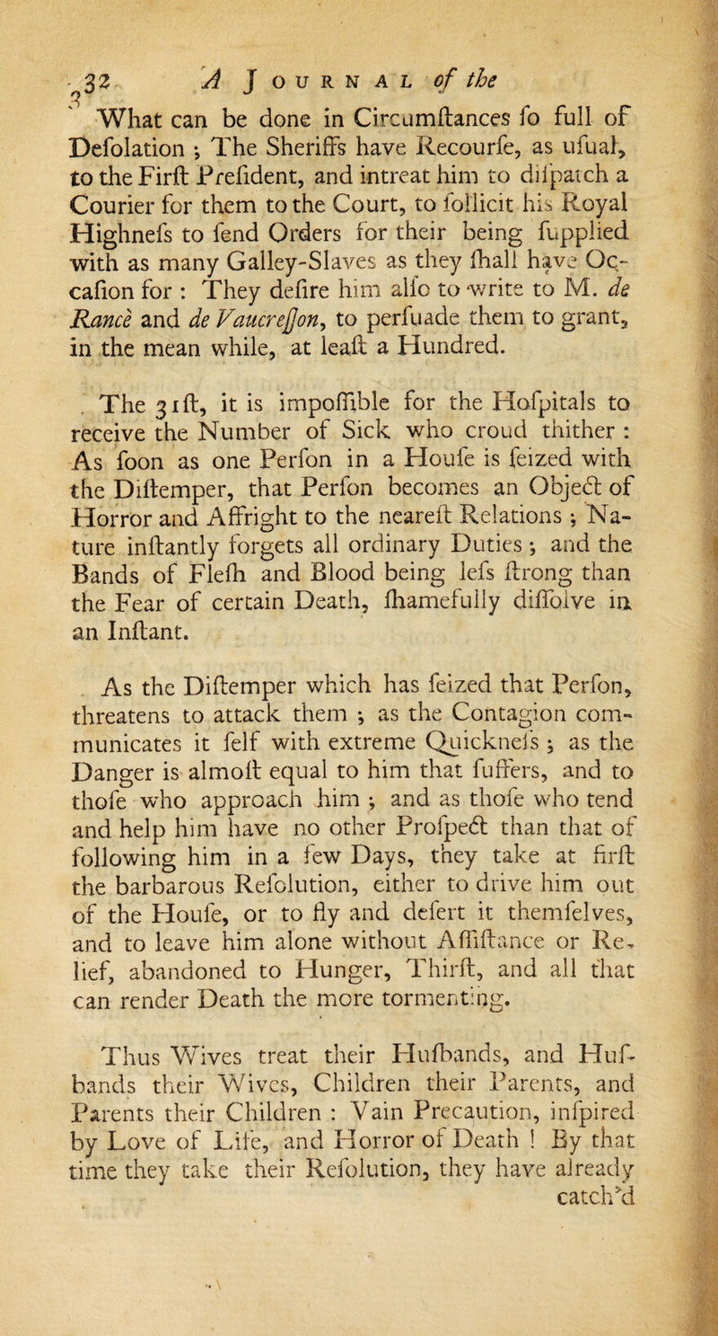 What can be done in Ci ream fiances fo full of Defolation •, The Sheriffs have Recourfe, as ufual, to the Firfl Prefident, and intreat him to dilpatch a Courier for them to the Court, to follicit his Royal Highnefs to fend Orders for their being fupplied with as many Galley-Slaves as they Ihall have Oq~ cafion for : They defire him alfo to write to M. de Ranee and de Vaucrejjon, to perfuade them to grant, in the mean while, at leaf! a Hundred. The 31ft, it is impoffible for the Hofpitals to receive the Number of Sick who croud thither : As foon as one Perfon in a Houfe is feized with the Diflemper, that Perfon becomes an Objed of Horror and Affright to the neareft Relations ; Na¬ ture inftantly forgets all ordinary Duties ; and the Bands of Flefh and Blood being lefs ffrong than the Fear of certain Death, fhamefully diffoive in an Inflant. As the Diflemper which has feized that Perfon, threatens to attack them ; as the Contagion com¬ municates it felf with extreme Quickneis ^ as the Danger is almofl equal to him that fuffers, and to thofe who approach him ; and as thofe who tend and help him have no other Profped than that of following him in a few Days, they take at firfl the barbarous Refolution, either to drive him out of the Houfe, or to fly and delert it themfelves, and to leave him alone without Affiflance or Re. lief, abandoned to Hunger, Third:, and all that can render Death the more tormenting. Thus Wives treat their Flufbands, and Huff bands their Wives, Children their Parents, and Parents their Children : Vain Precaution, infpired by Love of Life, and Horror of Death ! By that time they take their Refolution, they have already catch ki