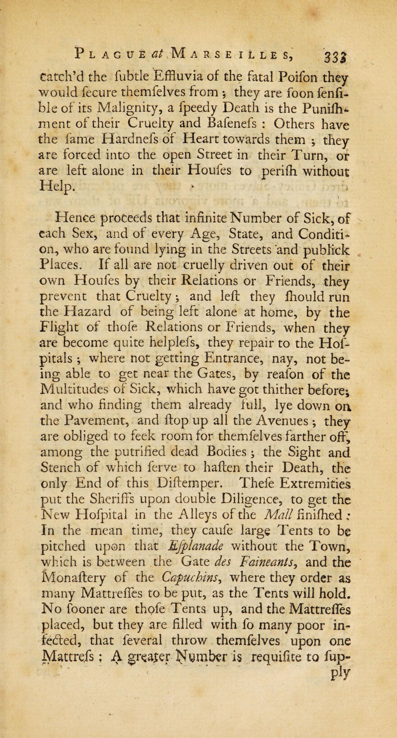 Catch’d the fubtle Effluvia of the fatal Poifon they would fecure themfelves from ; they are foon fenfi- ble of its Malignity, a fpeedy Death is the Punifh- ment of their Cruelty and Bafenefs : Others have the lame Hardnefs of Heart towards them ; they are forced into the open Street in their Turn, or are left alone in their Houfes to perifh without Help. Hence proceeds that infinite Number of Sick, of each Sex, and of every Age, State, and Conditi¬ on, who are found lying in the Streets and publick Places. If all are not cruelly driven out of their own Houfes by their Relations or Friends, they prevent that Cruelty ; and left they fhould run the Hazard of being left alone at home, by the Flight of thofe Relations or Friends, when they are become quite helplefs, they repair to the Hof- pitals; where not getting Entrance, nay, not be¬ ing able to get near the Gates, by reafon of the Multitudes of Sick, which have got thither before; and who finding them already full, lye down on the Pavement, and flop up all the Avenues ; they are obliged to feek room for themfelves farther off, among the putrifled dead Bodies ; the Sight and Stench of which ferve to haften their Death, the only End of this Difternper. Thefe Extremities put the Sheriffs upon double Diligence, to get the New Hofpital in the Alleys of the Mall ftnifhed ; In the mean time, they caufe large Tents to be pitched upon that Efplanade without the Town, which is between the Gate des Faineants, and the Monaftery of the Capuchins, where they order as many Mattreffes to be put, as the Tents will hold. No fooner are thole Tents up, and the Mattrefles placed, but they are filled with fo many poor in- fe&amp;ed, that feveral throw themfelves upon one Mattrefs; A greater Nymber is requifite to fup-