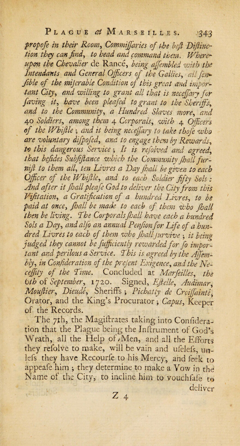 propofe in their Room, Commijjaries of the beff Hiftinc- tion they can find, and command them. Where* upon the Chevalier de Ranee, being ajfembled with the Intendants and General Officers of the Gallies, all fen&gt;- fible of the mijerable Condition of this great and impor¬ tant City, and willing to grant all that is neceffary for faving it, have been pleafed to grant to the Sheriffs, and to the Community, a Hundred Slaves more, and 40 Soldiers, /toz 4 Corporals, 4 Officers of the Whiffle ; it being neceffary to take thofe who are voluntary difpofed, /0 Rewards, to this dangerous Service; It is refolved and agreed,, /te befides Subfiftance which the Community jhall fur- /&lt;? all, ten Livres a Hay jhall be given to each Officer of the Whiffle, to each Soldier fifty Sols : And after it jhall pie afe God to deliver the City from this Vfiliation, a Gratification of a hundred Livres, /&lt;? be paid at once, Jhall be made to each of them who Jhall then be living. The Corporals Jhall have each a hundred Sols a Hay, andalfo an annual Penfion for Life of a hun¬ dred Livres to each of them who Jhalljurvive \ it being judged they cannot be fufficiently rewarded for fo impor¬ tant and perilous a Service. This is agreed by the AjJ'em- bly, in Confideration of the prejent Exigence, and the Ne- ceffity of the Time. Concluded at Marfeilles, the bth of September, 1720. Signed, Eftelle, Audimar, Mouftier, Hieude, Sheriffs ; Pichatty de Crcijfainte, Orator, and the King’s Procurator ^ Capus, Keeper of the Records. The 7;th, the Magiftrates taking into Confidera¬ tion that the Plague being the Inftrument of God’s Wrath, all the Help of;Men, and all the Efforts they refolve to make, will be vain and ufelefs, un- lefs they have Recourfe to his Mercy, and leek to appeafe him ; they determine to make a Vow in the Name of the City, to incline him to vouchfafe to deliver