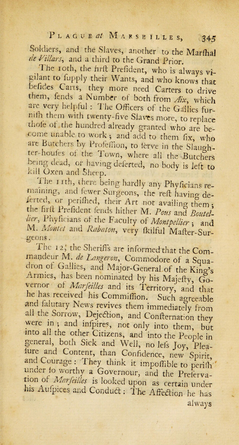 Soldiers, and the Slaves, another to the Marfhal tie Villars, and a third to the Grand Prior. The 10th, the firft Prefident, who is always vi¬ gilant to fupply their Wants, and who knows that befides Carts, they more need Carters to drive them, fends a Number of both from Aix, which are very helpful : The Officers of the Gailies fur- mfli them with twenty-five Slaws more, to replace tiiOie of tlie hundred already granted who are be¬ come unable to work ; and add to them fix, who are Butchers by Profeffion, ro ierve in the Slatio-h- ter-houfes of the Town, where all the .Butchers , e n§ Cl&lt;rac^ or having deferted, no body is left to ivill Oxen and Sheep. 1 he 1 ith, there being hardly any Phyficians re¬ maining, and fewer Surgeons, the reft havino-de¬ ft 1 ted, or pei idled, their Art not availing them • the firft Prefident fends hither M. Potts and Boutel urr, £ nylicians ot the Faculty of Montpellier; and M. Montct and Rabaton, very fkilful Mafter-Sur- geons. The 1 2; the Sheriffs are informed that the Com- rnapdeur M. de Langertn, Commodore of a Squa- dton oi Gailies, and Major-General of the Kino’s Armies, has been nominated by his Maieftv Go yernor of Marfeilles and its Territory, and that he has received his Commiffion. Such agreeable and fa.u tary News revives them immediately from all the Sorrow, Dejedion, and Confternation they were in ; and infpires, not only into them, but into al the other Citizens, and into the People in general, both Sick and Well, no lefs Joy, Plea- lure and Content, than Confidence, new Spirit and Courage : They think it nnpoffibie to perilh ' under lo worthy a Governour, and the Preierva- tion of Marfeilles is looked upon as certain under his Aufpices and Condud: The Affedicn he has always