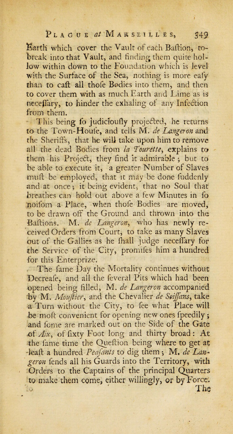 I Plague ^/Marseilles, 549 Earth which cover the Vault of each Baffian* to- break into that Vault, and finding them quite hol¬ low within down to the Foundation which is level with the Surface of the Sea, nothing is more, eafy than to call all thofe Bodies into them, and then to cover them with as much Earth and Lime as is neceffary, to hinder the exhaling of any Infection from them. This being fo judicloufly projected, he returns to the Town-Houfe, and tells M. de Langeyon and the Sheriffs, that he will take upon him to remove all the dead Bodies from la Tourette, explains to them his ProjeCf, they find it admirable ^ but to be able to execute it, a greater Number of Slaves muff be employed, that it may be done iuddenly and at once; it being evident, that no Soul that breathes can hold out above a few Minutes in fo noifom a Place, when thofe Bodies are moved, to be drawn off the Ground and thrown into the Baftions. M. de hanger on, who has newly re¬ ceived Orders from Court, to take as many Slaves out of the Gallics as he fhall judge necelfary for the Service of the City, promifes him a hundred for this Enterprize. The fame Day the Mortality continues without Decreafe, and all the feveral Pits which had been opened being filled, M. de Langeron accompanied by M. Moujlier, and the Chevalier de S&amp;iffans, take a Turn without the City, to fee what Place will be moff convenient for opening new ones fpeedily; and feme are marked out on the Side of the Gate of Aix, of fixty Foot long and thirty broad: At the fame time the Queffion being where to get at ■leaft a hundred P enfants to dig them *, M. de Lan~ geron fends all his Guards into the Territory, with Orders to the Captains of the principal Quarters to make them come, either willingly, or by Force. ' The