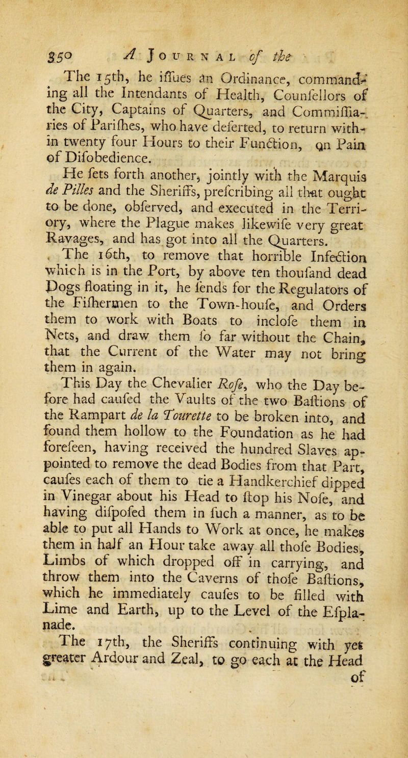 The 15th* he iffues an Ordinance, command¬ ing all the Intendants of Health, Counfellors of the City, Captains of Quarters, and Comroiffia-. ries of Parifhes, who have deferted, to return with¬ in twenty four Hours to their Function, gn Pain of Difobedience. He fets forth another, jointly with the Marquis de Pilles and the Sheriffs, prefcribing all that ought to be done, obferved, and executed in the Terri- ory, where the Plague makes likewife very great Ravages, and has got into all the Quarters. Ihe 16th, to remove that horrible Infection which is in the Port, by above ten thoufand dead Pogs floating in it, he fends for the Regulators of the Fifhermen to the Town-houfe, and Orders them to work with Boats to inclofe them in Nets, and draw them lb far without the Chain* that the Current of the Water may not bring them in again. This Day the Chevalier Rofe, who the Day be¬ fore had caufed the Vaults of the two Baffions of the Rampart de la Pourette to be broken into, and found them hollow to the Foundation as he had forefeen, having received the hundred Slaves ap¬ pointed to remove the dead Bodies from that Part, caufes each of them to tie a Handkerchief dipped in Vinegar about his Head to ffop his Nofe, and having difpofed them in fuch a manner, as to be able to put all Hands to Work at once, he makes them in half an Flour take away all thole Bodies, Limbs of which dropped off in carrying, and throw them into the Caverns of thofe Baftions, which he immediately caufes to be filled with Lime and Earth, up to the Level of the Efpla- nade. &lt;*&gt; The 17th, the Sheriffs continuing with yel greater Ardour and Zeal, to go each at the Head of