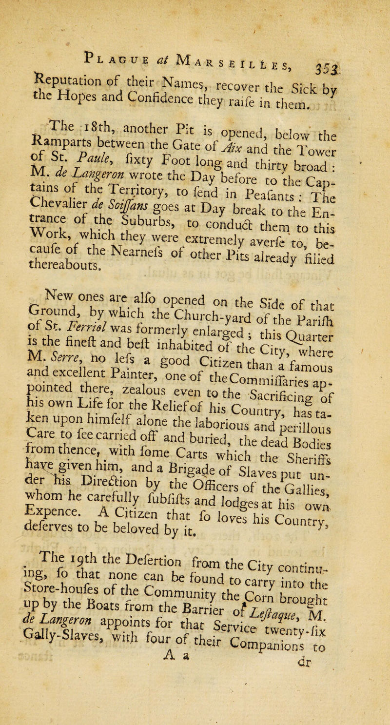 Plague MarsbilIes, Reputation of their Names, recover the Sick by the Hopes and Confidence they raife in them. 7 The 18 th, another Pit is opened, below the of TfaulTTr °{JiX 3nd the Tower St. Paule, fixty P oot long and thirty broad • M de Langeron wrote the Day before to the Cap- tams of the Territory, to fend in Peafants : The trance of the sT f* * °ay break t0 the En' Work, which theytvere extrTmdtlvtf?to° be thereabouts.6 NearndS °f °thcr PltS alrcad^ ’filEd New ones are alfo opened on the Side of that mhe fined and bed inhabited of the Gty^where M. Serre, no left a good Citizen than a famous and excellent Painter, one of theCominilTaries un¬ pointed there, zealous even to the Sacrificing of his own Life for the Relief of his Country, haf ta- ken upon himfelf alone the laborious and perillous Care to fee carried off and buried the dead pn-r from thence, with fome Carrs wiriS ,t dSnSfn ? *p Brigaiis Of Slave, put „„! SoLe'Tr/ f“s“‘UoJgesa.his S xtxpence. A Citizen that fo loves his tnimrrv deferves to be beloved by it. nu^’ . T,le 19th the Defection from the City contiru mg, fo that none can be found to carry imo the Store-houles of the Community the n \ up by the Boats from the Barrier o$ LeftaqiTX* ^ Langeron appoints for that Service ivemy-t Gally-Slaves, with four of their CompanS to A a dr