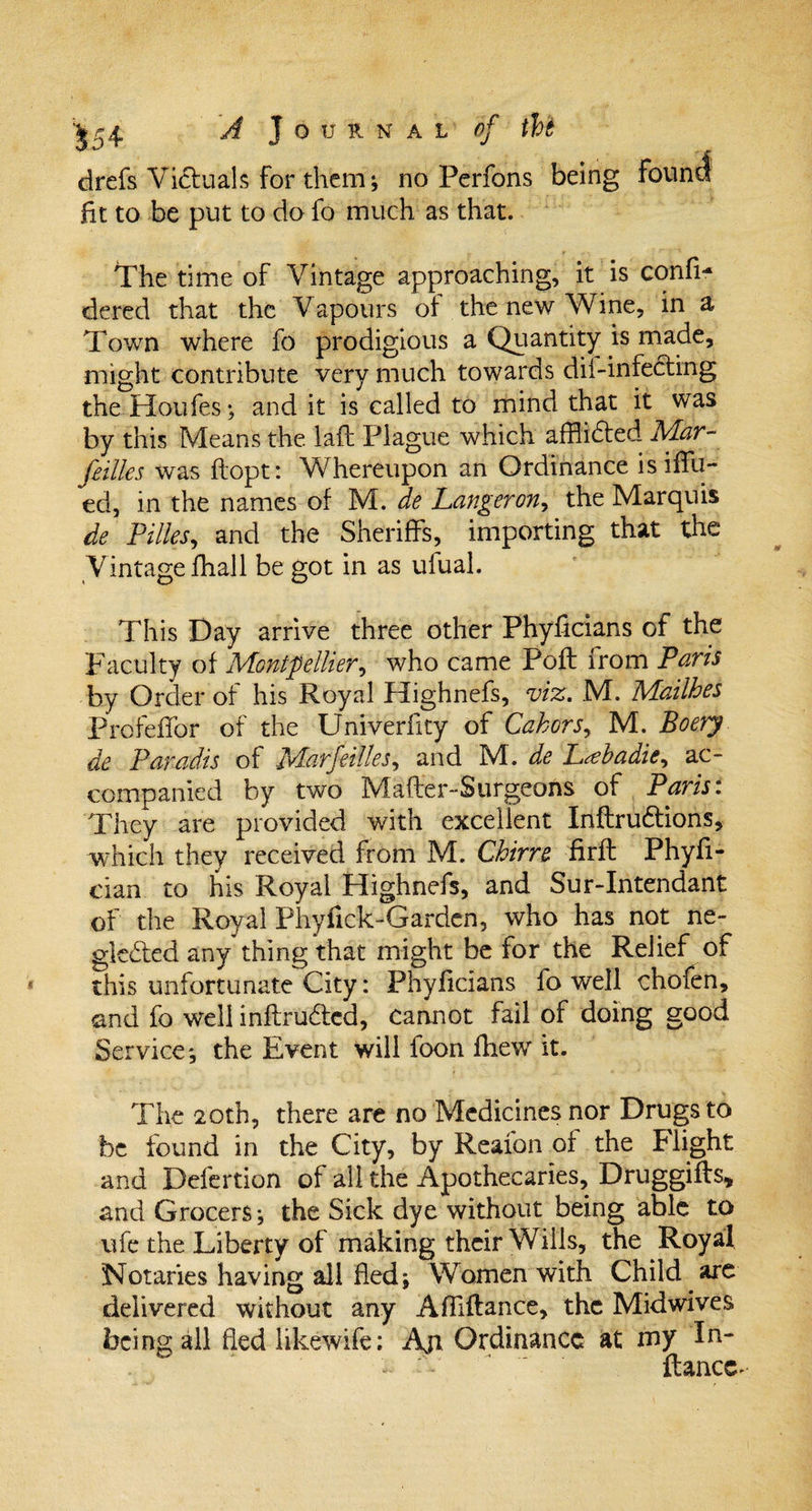 drefs Victuals for them; no Perfons being found fit to be put to do fo much as that. The time of Vintage approaching, it is confi- dered that the Vapours of the new Wine, in a Town where fo prodigious a Quantity is made, might contribute very much towards dii-infecting the Houfes; and it is called to mind that it was by this Means the laft Plague which afflidted Mar¬ seilles was flopt: Whereupon an Ordinance isifTu- ed, in the names of M. de Langeron, the Marquis de Pilles, and the Sheriffs, importing that the Vintage fhall be got in as ufual. This Day arrive three other Phyficians of the Faculty of Montpellier, who came Poft from Paris by Order of his Royal Highnefs, viz. M. Mailhes ProfefFor of the Univerfity of Cahors, M. Boery de Paradis of Mar fellies, and M. de L&lt;ebadie^ ac¬ companied by two Mafler-Surgeons of Paris: They are provided with excellent Inftru&amp;ions, which they received from M. Chirre firfl Phyfi- cian to his Royal Highnefs, and Sur-Intendant of the Royal Phyfick-Gardcn, who has not ne- gkdted any thing that might be for the Relief of this unfortunate City: Phyficians fo well chofen, and fo well inflrudtcd, cannot fail of doing good Service; the Event will foon fhew it. The 20th, there are no Medicines nor Drugs to be found in the City, by Reafon of the Flight and Defertion of all the Apothecaries, Druggifts* and Grocers; the Sick dye without being able to ufe the Liberty of making their Wills, the Royal Notaries having all fled; Women with Child are delivered without any Affiftance, the Midwives being all fled likewife: Ajr Ordinance at my In- - '  fiance-