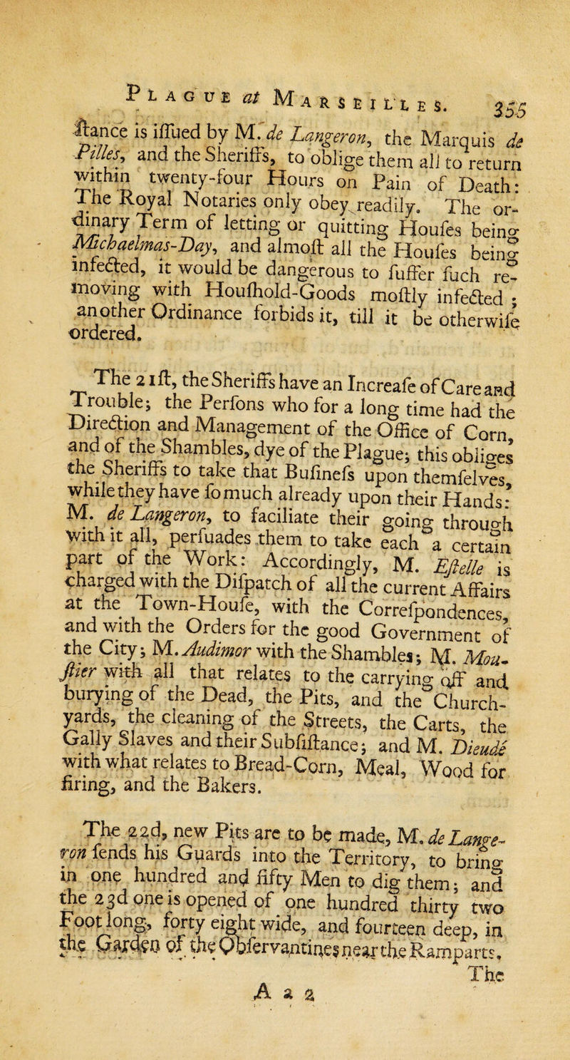 fence is iffued bv M.de Langeron, the Marquis de and the Sheriffs, to oblige them all to return withm twenty-four Hours on Pain of Death: Ihe Royal Notaries only obey.readily. The or- ffinary Term of letting or quitting Houfes bein°- Mchaeimas-Day, and almo.ft all the Houfes bein? infected, it would be dangerous to fuffer fuch re¬ moving with Houfhold-Goods moffly infefted - another Ordinance forbids it, till it be otherwife ordered. The 2 iff, the Sheriffs have an Increafe of Care and Trouble; the Perfons who for a long time had the Direction and Management of the Office of Corn r cl thaSham(?leS,dyeof fe Plague; this obliges’ the Sheriffs to take that Bufmefs upon themfelves while they have fomuch already upon their Hands * M. de Langeronr, to faciliate their going through with it all, penuades them to take each a certain part of the Work: Accordingly, M. Eftelle is charged with the Difpatch of all the current Affairs at the Town-Houfe, with the Correfpondences and with the Orders for the good Government of the City; M.Audimor with the Shambles; M Mon Jlier with all that relates to the carrying qff and burying of the Dead, the Pits, and the Church¬ yards, the cleaning of the Streets, the Carts, the Gaily Slaves and their Subfiftance; and M. Dieud'£ with what relates to Bread-Corn, Meal, Wood for firing, and the Bakers. The 2 2d, new Pits arc to be made, M. de Lange¬ ron fends his Guards into the Territory, to brin°- in one hundred and fifty Men to dig them; and the 23d one is opened of one hundred thirty two Footlong, forty eight wide, and fourteen deep, in the Gaxdeo of theQofervantinesneariheRarnDarts. ' The