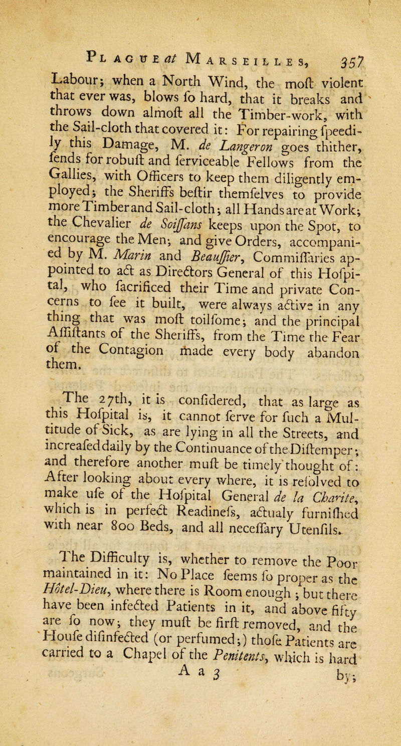 Labour; when a North Wind, the moff violent that ever was, blows fo hard, that it breaks and throws down almoff all the Timber-work, with the Sail-cloth that covered it: For repairing fpeedi- ly this Damage, M. de Langeron goes thither, fends for robuft and ferviceable Fellows from the Gallies, with Officers to keep them diligently em¬ ployed; the Sheriffs beffir themfelves to provide more Timber and Sail-cloth; all Hands are at Work; the Chevalier de Soijfans keeps upon the Spot, to encourage the Men.; and give Orders, accompani¬ ed by M. Marin and Beaujfier, Commiffaries ap¬ pointed to ad as Diredors General of this Hofpi- tal, who facrificed their Time and private Con¬ cerns to fee it built, were always adive in any thing that was molt toilfome; and the principal Affiftants of the Sheriffs, from the Time the Fear of the Contagion ifiade every body abandon them, /Lhe 2.7th, it is Confidered, that as large as this Hofpital is, it cannot ferve for fuch a Mul¬ titude ot Sick, as are lying in all the Streets, and increafed daily by the Continuance of the Diffemper; and therefore another muff be timely thought of: After looking about every where, it is rdbTved to make ufe of the Hofpital General de la Chari te, which is in perfect Readinefs, adualy furniffied with near 800 Beds, and all neceffary Utenfils. 1 he Difficulty is, whether to remove the Poor maintained in it: No Place fee ms 1b proper as the Hotel-Bieu, where there is Room enough ; but there ha^e been infeded Patients in it, and above fifty are fo now; they muff be firff removed, and the Houfedifinfeded (or perfumed;) thofcPatients are carried to a Chapel of the Penitents, which is hard a 3 by;