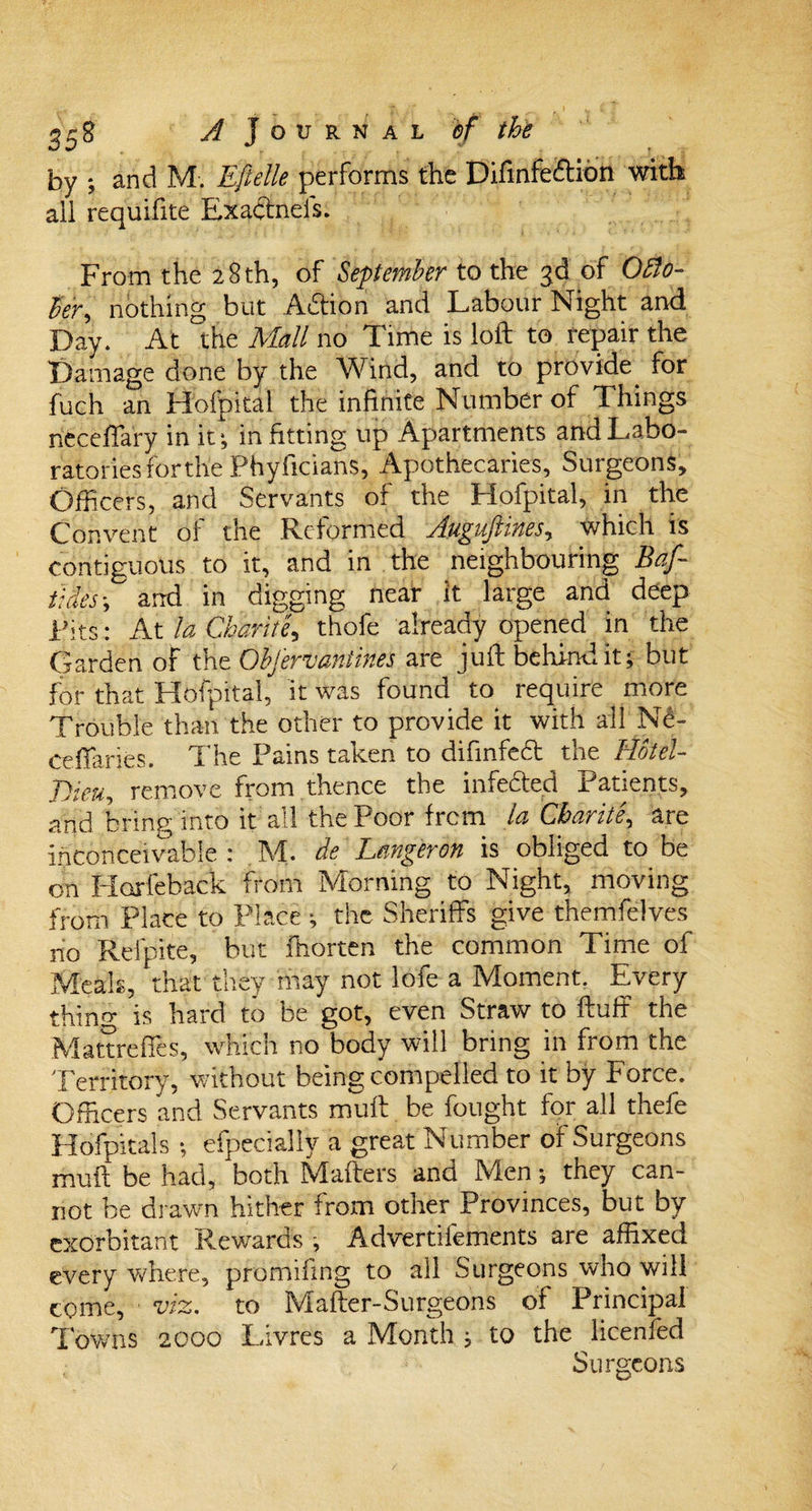 by ; and M. Eflelle performs the Difinfeftion with ail requifite Exactneis. From the 28 th, of September to the 3d of Octo¬ ber, nothing but Action and Labour Night and Day. At the Mall no Time is loft to repair the Damage done by the Wind, and to provide, for fuch an Hofpital the infinite Number of Things neceflary in it ^ in fitting up Apartments and Labo¬ ratories forthe Phyficians, Apothecaries, Surgeons, Officers, and Servants of the Hofpital, in the Convent oi the Reformed yfugujtwes, which is contiguous to it, and in the neighbouring Baf- tides; and in digging near it large and deep Fits: At la Cbarite, thofe already opened in the Garden of the Obfervantines are juft behind it; but for that Hofpital, it was found to require more Trouble than the other to provide it with all Nd- ceffaries. The Pains taken to difinfedt the TKlel- JJieu, remove from thence the infedted Patients, and bring into it all the Poor frcm la Cbarite, are inconceivable : M. de Lemgeron is obliged to be on Florfeback from Morning to Night, moving from Place to Place ; the Sheriffs give themfelves no Refpite, but ftiorten the common Time of Meals, that they may not lofe a Moment. Every thing is hard to be got, even Straw to ftuff the Mattreffes, which no body will bring in from the Territory, without being compelled to it by Force. Officers and Servants muft be fought for all thefe Hofpitals; efpecially a great Number of Surgeons muft be had, both Mafters and Men; they can¬ not be drawn hither from other Provinces, but by exorbitant Rewards ; Advertifements are affixed every where, pfomifing to all Surgeons who will come, viz. to Mafter-Surgeons of Principal Towns 2000 Livres a Month ; to the licenfed Surgeons