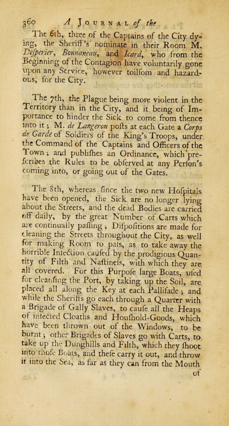 The 6th, three of the Captains of the City dy¬ ing, the Sheriff’s nominate in their Room M. Defperier, Bonnaneau, and Icard, who from the Beginning of the Contagion have voluntarily gone upon any Service, however toilforn and hazard¬ ous, for the City. 1 he 7th, the Plague being more violent in the Territory than in the City, and it being of Im¬ portance to hinder the Sick to come from thence into it; M. de Langeron polls at each Gate a Corps de Garde of Soldiers of the King’s Troops, under the Command of the Captains and Officers of the Fown *, and publifhes an Ordinance, which pre- fcri bes the Rules to be obferved at any Performs coming into, or going out of the Gates, The 8th, whereas fince tire two new Hofpitals have been opened, the Sick are no longer lying about the Streets, and the dead Bodies are carried off daily, by the great Number of Carts which are continually palling * Difpofitions are made for cleaning the Streets throughout the City, as well for making Room to pais, as to take aw^ay the horrible Inieclion caufed by the prodigious Quan¬ tity of Filth and Naftinels, with which they are all covered. For this Purpofe large Boats, ufed for dcanfmg the Port, by taking up the Soil, are placed all along the Key at each Pallifade ; and while the Sherifis go each through a Quarter with a Brigade of Gaily Slaves, to caufe all the Heaps of indebted Cloaths and Houfhold-Goods, which have been thrown out of the Windows, to be burnt j other Brigades of Slaves go with Carts, to take up the Dunghills and Filth, which they fhoot into thofe Boats, and thefe carry it out, and throw it into the Sea, as far as they can from the Mouth