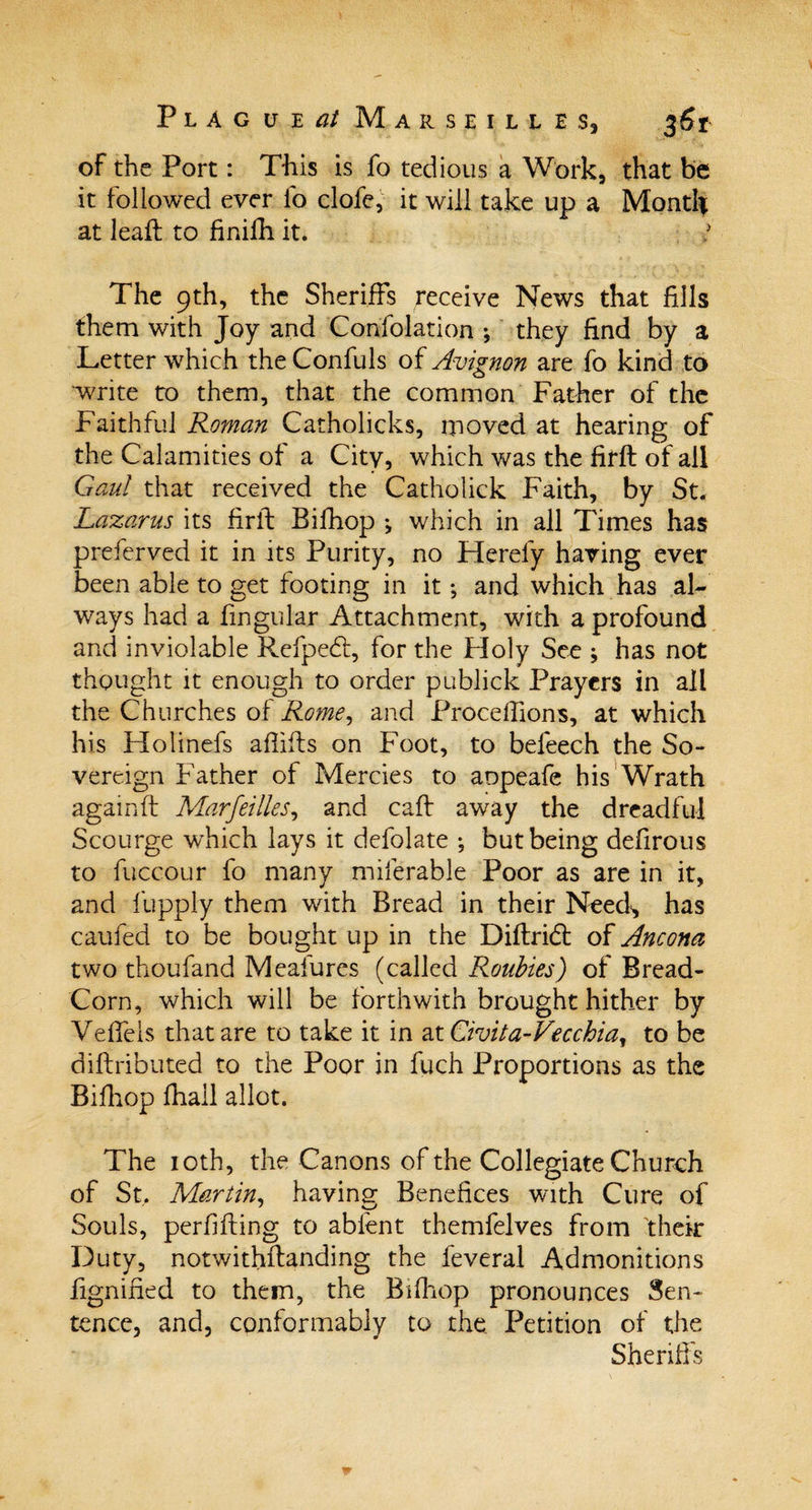 of the Port: This is fo tedious a Work, that be it followed ever fo clofe, it will take up a Monti* at lead; to finifh it. The 9th, the Sheriffs receive News that fills them with Joy and Confolation •, they find by a Letter which the Confuls of Avignon are fo kind to write to them, that the common Father of the Faithful Roman Catholicks, moved at hearing of the Calamities of a City, which was the firft of all Gaul that received the Catholick Faith, by St. Lazarus its firft Bifhop *, which in all Times has preferved it in its Purity, no Flerefy having ever been able to get footing in it; and which has al¬ ways had a lingular Attachment, with a profound and inviolable Refpedt, for the Floly See ; has not thought it enough to order publick Prayers in all the Churches of Rome, and Proceffions, at which his Holinefs aflifts on Foot, to befeech the So¬ vereign Father of Mercies to aopeafe his Wrath againft Marseilles, and caft away the dreadful Scourge which lays it defolate •, but being defirous to fuccour fo many miferable Poor as are in it, and fupply them with Bread in their Need^ has caufed to be bought up in the Diftridt of Ancona two thoufand Meafures (called Roubies) of Bread- Corn, which will be forthwith brought hither by Veffels that are to take it in at Civita-Vecchia, to be diftributed to the Poor in fuch Proportions as the Bifhop fhall allot. The 10th, the Canons of the Collegiate Church of St. Martin, having Benefices with Cure of Souls, perfifting to ablent themfelves from their Duty, notwithstanding the feveral Admonitions lignified to them, the Bifhop pronounces Sen¬ tence, and, conformably to the Petition of the Sheriffs