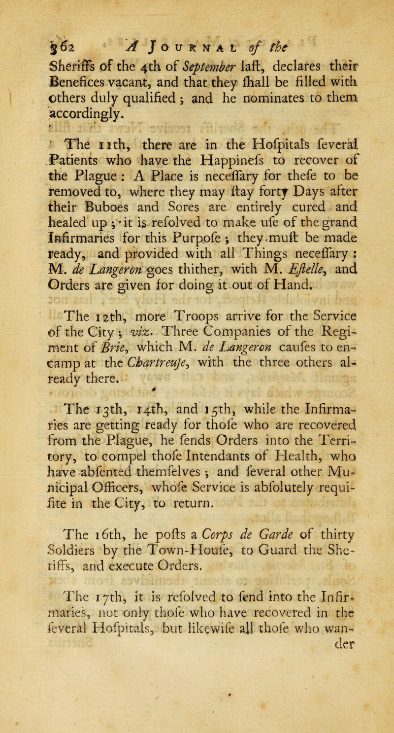 Sheriffs of the 4th of September lafl, declares their Benefices vacant, and that they fhall be filled with others duly qualified ; and he nominates to them accordingly. The nth, there are in the Hofpitals feveral Patients who have the Happinefs to recover of the Plague : A Place is neceffary for thefe to be removed to, where they may flay forty Days after their Buboes and Sores are entirely cured and healed up 4* it is refolved to make ufe of the grand Infirmaries for this Purpofe ; they.muff be made ready, and provided with all Things neceffary : M. de hanger on goes thither, with M. Eftelle&gt; and Orders are given for doing it out of Hand. The 12th, more Troops arrive for the Service of the City •, viz* Three Companies of the Regi¬ ment of Brie, which M. de hanger on caufes to en¬ camp at the Cbartreuje, with the three others al¬ ready there. * The 13th, 14th, and 15th, while the Infirma¬ ries are getting ready for thole who are recovered from the Plague, he fends Orders into the Terri¬ tory, to compel thofe Intendants of Health, who have abfented themfelves ; and feveral other Mu¬ nicipal Officers, whofe Service is abfolutely requi¬ site in the City, to return. The 16th, he polls a Corps de Garde of thirty Soldiers by the Town-Houfe, to Guard the She¬ riffs, and execute Orders. The 17th, it is refolved to fend into the Infir¬ maries, not only thofe who have recovered in the feveral Hofpitals, but likewife all thofe who wan¬ der