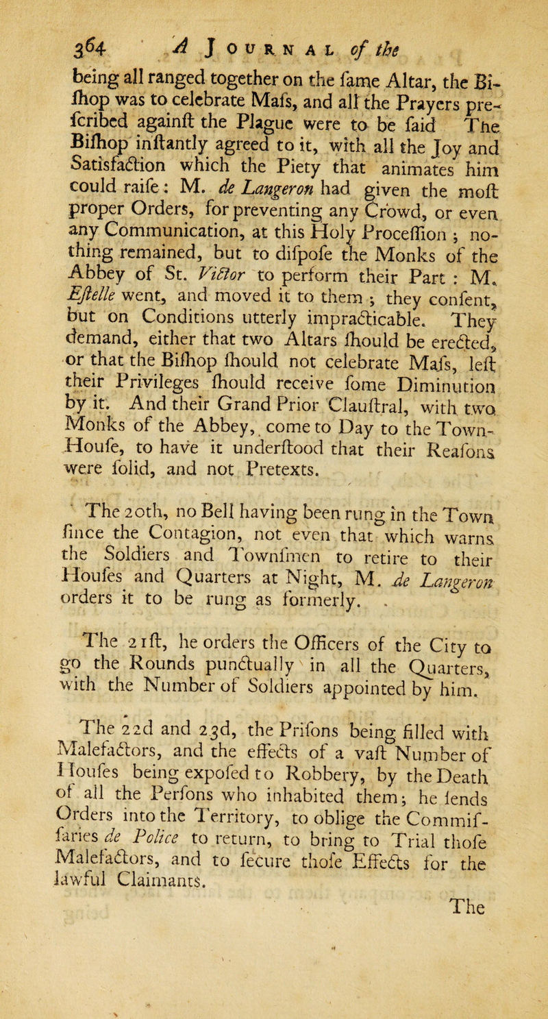 being all ranged together on the fame Altar, the BE Ihop was to celebrate Mafs, and all the Prayers pre- feribed againft the Plague were to be faid The Bifliop inftantly agreed to it, with all the Joy and Satisfaction which the Piety that animates him could raife: M. de Langeron had given the moll proper Orders, for preventing any Crowd, or even any Communication, at this Holy Proceffion ; no¬ thing remained, but to difpofe the Monks of the Abbey of St. Victor to perform their Part : M* Ejlelle went, and moved it to them ; they confent, but on Conditions utterly impracticable. They demand, either that two Altars ihould be erected* or that the Bilhop Ihould not celebrate Mafs, left their Privileges fhould receive fome Diminution by it. And their Grand Prior Clauftral, with two. Monks of the Abbey, come to Day to the Town- Houfe, to have it underflood that their Reafons were folid, and not Pretexts. The 20th, no Bell having been rung in the Town fmee the Contagion, not even that which warns the Soldiers and Townfmen to retire to their Houfes and Quarters at Night, M. de Langeron orders it to be rung as formerly. . The 21 ft, he orders the Officers of the City to go the Rounds punctually in all the Quarters, with the Number of Soldiers appointed by him. 0 The 22d and 23d, the Prifons being filled with Malefactors, and the effects of a vaft Number of Iloufes being expofed to Robbery, by the Death of all the Perfons who inhabited them; he lends Orders into the territory, to oblige the Commif- faries de Police to return, to bring to Trial thofe Malefactors, and to fecure thofe Effects for the lawful Claimants.