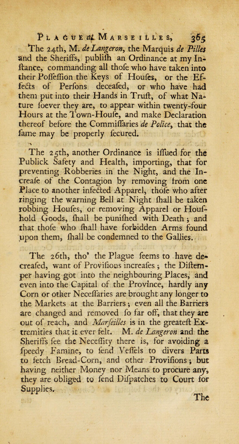 The 24th, M. deLangeron, the Marquis de Pilles and the Sheriffs, publilli an Ordinance at my In- ftance, commanding all thofe who have taken into their Poffeffion the Keys of Houfes, or the Ef- feds of Perfons deceafed, or who have had them put into their Hands in Truff, of what Na¬ ture foever they are, to appear within twenty-four Hours at the Town-Houfe, and make Declaration thereof before the Commiffaries de Police, that the fame may be properly fecured. 'A ' &gt; . The 2 5th, another Ordinance is iffued for the Publick Safety and Health, importing, that for preventing Robberies in the Night, and the In- creafe of the Contagion by removing from one Place to another infeded Apparel, thofe who after ringing the warning Bell at Night fhall be taken robbing Houfes, or removing Apparel or Houf- hold Goods, fhall be punifhed with Death ; and that thofe who fhall have forbidden Arms found upon them, fhall be condemned to the Gallies. The 26th, tho’ the Plague feems to have de- creafed, want of Provifions increafes ; the Diftem- per having got into the neighbouring Places, and even into the Capital of the Province, hardly any Corn or other Neceffaries are brought any longer to the Markets at the Barriers even all the Barriers are changed and removed fo far off, that they are out of reach, and Marfeilles is in the greateft Ex¬ tremities that it ever felt. M. de Langeron and the Sheriffs fee the Neceffity there is, for avoiding a fpeedy Famine, to fend Yeffels to divers Parts to fetch Bread-Corn, and other Provifions; but having neither Money nor Means to procure any, they are obliged to fend Difpatches to Court for Supplies^