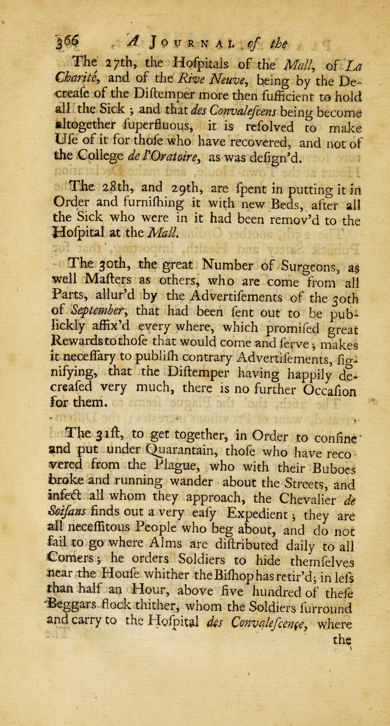 The 27th, the Hofpiuls of the Mall, of La Charite, and of the Rive Neuve, being by the De- creafe of the Diftemper more then fufficient to hold all the Sick ; and that des Convalefcens being become altogether fuperfluous, it is refolved to make Ole of it for thofe who have recovered, and not ol the College de POrat aire, as was defign’d. The 28th, and 29th, are fpent in putting it in Order and furniftiing it with new Beds, after all the Sick who were in it had been remov’d to the Holpital at the Mall. ~ „ The 30th, the great Number of Surgeons, as well Mailers as others, who are come from all Parts, allur’d by the Advertifements of the 30th of September, that had been fent out to be pub- lickly affix’d every where, which promifed great Rewards to thofe that would come and ferve; rnakes it neceffary to publifh contrary Advertifements, nifying, that the Diftemper having happily de- creafed very much, there is no further Occafion for them. w ■ ' ' i- ) “ The 31ft, to get together, in Order to coniine' and put under Qparantain, thole who have recO' vered from the Plague, who with their Buboes broke and running wander about the Streets, and infetft all whom they approach, the Chevalier de Soifans finds out a very eafy Expedient; they are all neceffitous People who beg about, and do not fail to go where Alms are diftributed daily to all Comers; he orders Soldiers to hide themfelves near the Houfe whither the Bilhop has retir’d; in lels than half an Hour, above five hundred of thefe flock thither, whom the Soldiers furround and carry to the Bicipital des Qouvetlefcenee, where