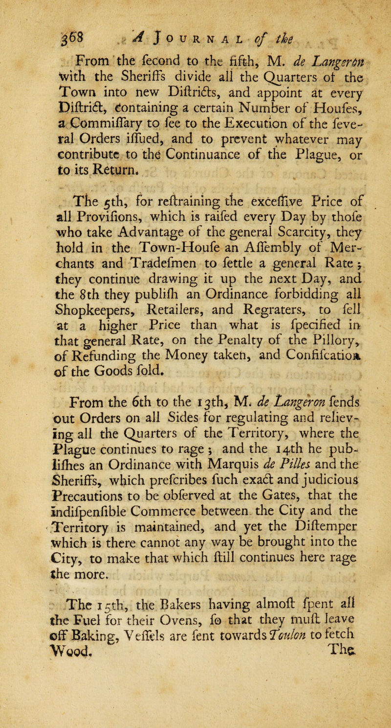 From the fecond to the fifth, M. de Langerm with the Sheriffs divide ali the Quarters of the Town into new Diftri&amp;s, and appoint at every Diftri£t, Containing a certain Number of Houfes, a Commiffary to fee to the Execution of the feve- ral Orders iffued, and to prevent whatever may contribute to the Continuance of the Plague, or to its Return. The 5th, for retraining the exceffive Price of all Provifions, which is raifed every Day by thofe who take Advantage of the general Scarcity, they hold in the Town-Houfe an Affembly of Mer¬ chants and Tradefmen to fettle a general Rate * they continue drawing it up the next Day, and the 8th they publiih an Ordinance forbidding all Shopkeepers, Retailers, and Regraters, to fell at a higher Price than what is fpecified in that general Rate, on the Penalty of the Pillory, of Refunding the Money taken, and Confifcatioa. of the Goods fold. From the 6th to the 13th, M. de Langeron fends out Orders on all Sides for regulating and reliev¬ ing all the Quarters of the Territory, where the Plague continues to rage ; and the 14th he pub- lifhes an Ordinance with Marquis de Fillet and the Sheriffs, which prefcribes fuch exad and judicious Precautions to be obferved at the Gates, that the indifpenfible Commerce between- the City and the Territory is maintained, and yet the Diftemper which is there cannot any way be brought into the City, to make that which ftill continues here rage the more. The 15th, the Bakers having almofi fpent all the Fuel for their Ovens, fo that they muff leave off Baking, Ydfels are fent towards Toulon to fetch Wood, Tha