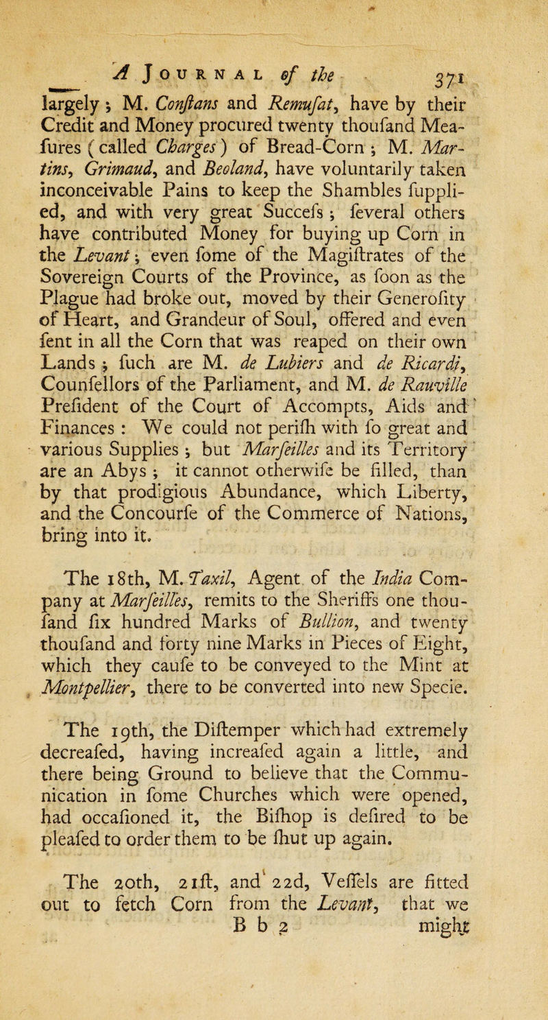 largely \ M. Conjlans and Remufat, have by their Credit and Money procured twenty thoufand Mea- lures (called Charges) of Bread-Corn ; M. Mar- tins, Grimaud, and Beoland, have voluntarily taken inconceivable Pains to keep the Shambles fuppli- ed, and with very great Succefs; feveral others have contributed Money for buying up Corn in the Levant; even fome of the Magiftrates of the Sovereign Courts of the Province, as foon as the Plague had broke out, moved by their Generofity of Heart, and Grandeur of Soul, offered and even fent in all the Corn that was reaped on their own Lands fuch are M. de Lubiers and de Ricardh Counfellors of the Parliament, and M. de RauviUe Prefident of the Court of Accompts, Aids and Finances : We could not perifh with lb great and various Supplies ^ but Marfeilles and its Territory are an Abys ; it cannot otherwife be filled, than by that prodigious Abundance, which Liberty, and the Concourfe of the Commerce of Nations, bring into it, -» * ■ ■ ,{ J, + &lt; }' : The 18th, NL.'Taxil, Agent of the India Com¬ pany at Marfeilles^ remits to the Sheriffs one thou¬ fand fix hundred Marks of Bullion, and twenty thoufand and forty nine Marks in Pieces of Eight, which they caufe to be conveyed to the Mint at Montpellier, there to be converted into new Specie. The 19th, the Diftemper which had extremely decreafed, having increafed again a little, and there being Ground to believe that the Commu¬ nication in fome Churches which were opened, had occafioned it, the Bifhop is defired to be pleafed to order them to be fhut up again. The 20th, 2iff, and’22d, Veffels are fitted out to fetch Com from the Lev ant, that we B b 2 might