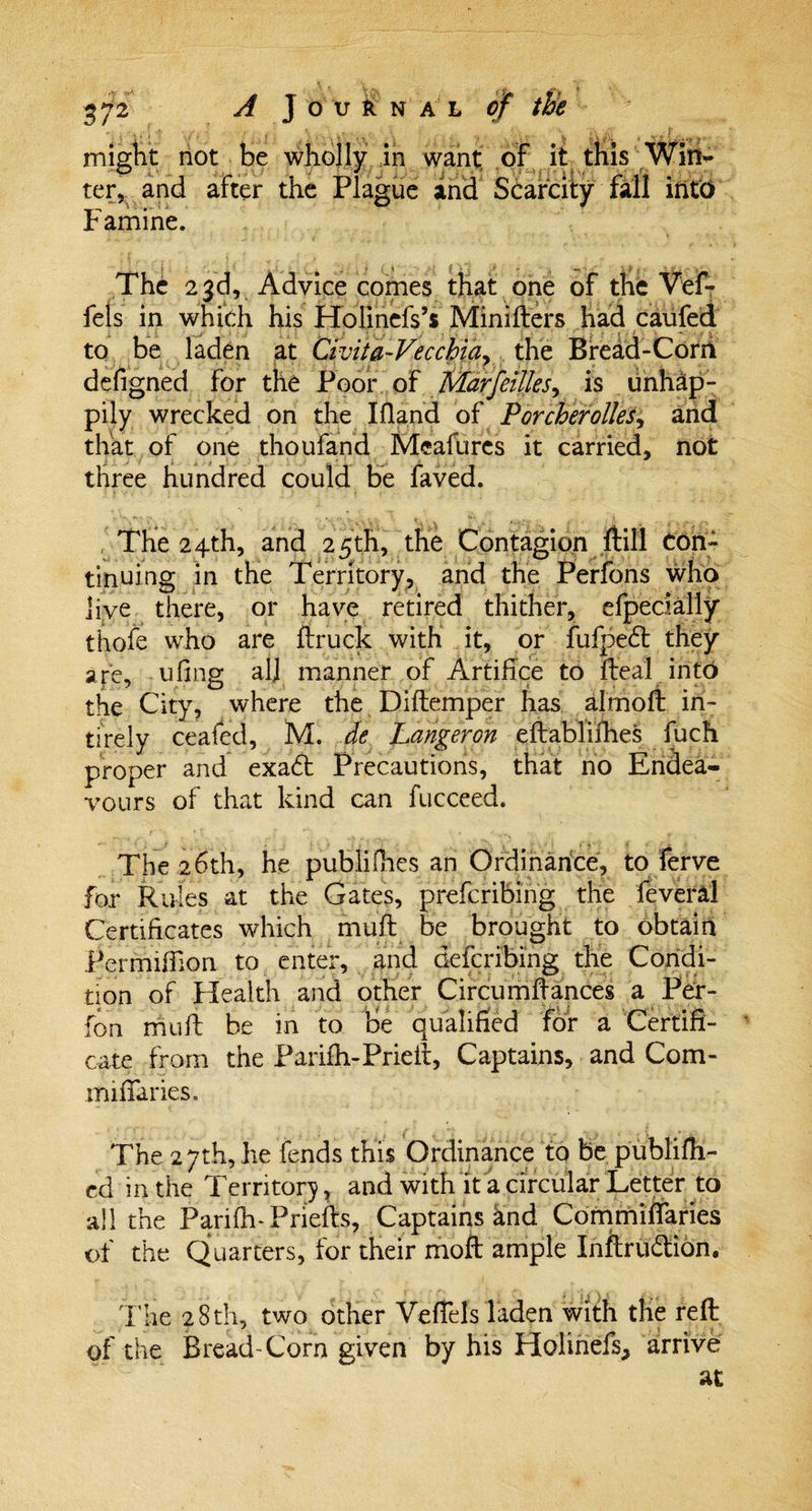 might not be ter, and after Famine. The 23d, Advice comes that one of the Vef- fels in which his Holinefs’s Minifters had caufed to be laden at Civita-Vecchia, the Bread-Corn defigned for the Poor of Marfeilles, is unhap¬ pily wrecked on the Ifland of Porcherolles, and that of one thoufand Mcafures it carried, not three hundred could be faved. The 24th, and 25th, the Contagion ftill Con¬ tinuing in the Territory, and the Perfons who Jive there, or have retired thither, efpecially thofe who are ftruck with it, or fufpedt they are, ufing all manner of Artifice to fteal into the City, where the Diftemper has almoft in- tirely ceafed, M. de Langeron eftablifhes fuch proper and exa£t Precautions, that no Endea- vours of that kind can fucceed. The 26th, he publifhes an Ordinance, to ferve for Rules at the Gates, preferring the feveral Certificates which muft be brought to obtain Permiffion to enter, and defcribing the Condi¬ tion of Health and other Circumftances a Per- fon mud: be in to he qualified for a Certifi¬ cate from the Parifh-Prieir, Captains, and Com- miflaries. The 27th, he fends this Ordinance to be publifh- ed in the Territory, and with it a circular Letter to all the Parifh-Priefts, Captains and Commidfaries of the Quarters, for their moft ample Inftru&amp;ion. The 28th, two other Vefiels laden with the reft of the Bread-Corn given by his Holinefs, arrive holly in want of it this Wim* Plague and Scarcity fall into