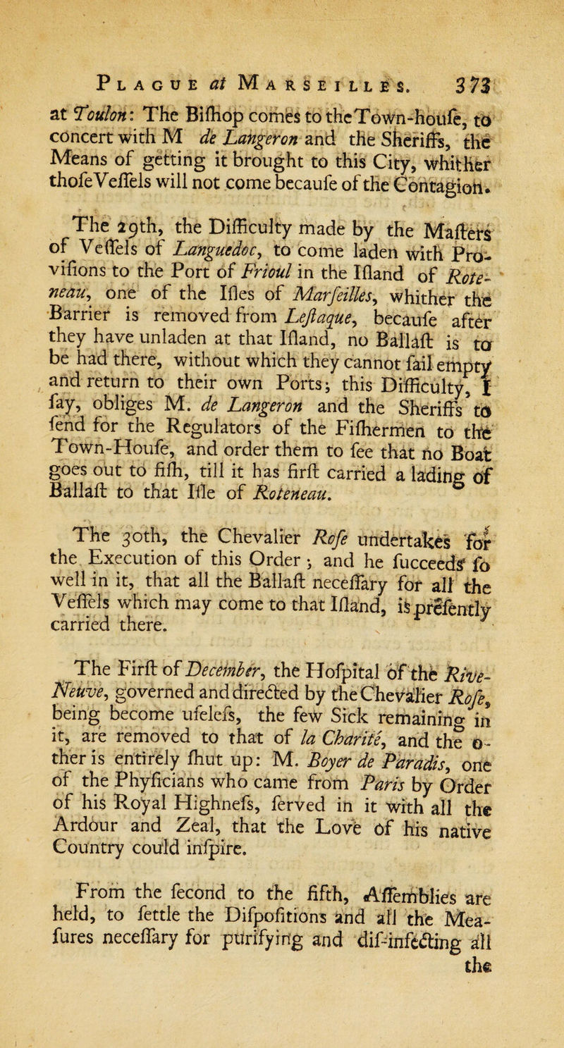 at Toulon: The Biffiop conies to thcTown-houfc, to concert with M de Langeron and the Sheriffs, the Means of getting it brought to this City, whither thofeVeffels will not come becaufe of the Contagion* The 29th, the Difficulty made by the Matters of Veffiels of Languedoc, to come laden with Pro- vifions to the Port of Frioul in the Ifland of Rote- neau, one of the IfJes of Marfeilles, whither the Barrier is removed from Lejlaque, becaufe after they have unladen at that Ifland, no Ballaft is ter be had there, without which they cannot fail empty and return to their own Ports; this Difficulty, I %, obliges M. de Langeron and the Sheriffs5 to fend for the Regulators of the Fifhermen to the Town-Houfe, and order them to fee that ho Boat goes out to fifh, till it has firft carried a lading Of Ballaft to that Ifle of Roteneau. The 30th, the Chevalier Rofe undertakes for the Execution of this Order ; and he fucceedtf fo well in it, that all the Ballaft neceffary for all the Vettels which may come to that Ifland, ifcprSfently carried there. The Firft of December, the Hofpital of the Rive- Netive, governed and directed by the Chevalier Rofe, being become ufelefs, the few Sick remaining in it, are removed to that of la Char it e, and the o - theris entirely ffiut up: M. Boyer de Paradis, one of the Phyficians who came from Paris by Order of his Royal Highnefs, ferved in it with all the Ardour and Zeal, that the Love of his native Country could infpire. From the fecond to the fifth, Affemblies are held, to fettle the Difpofitions and afj the Mea- fures neceffary for purifying and difdnfcfting all the