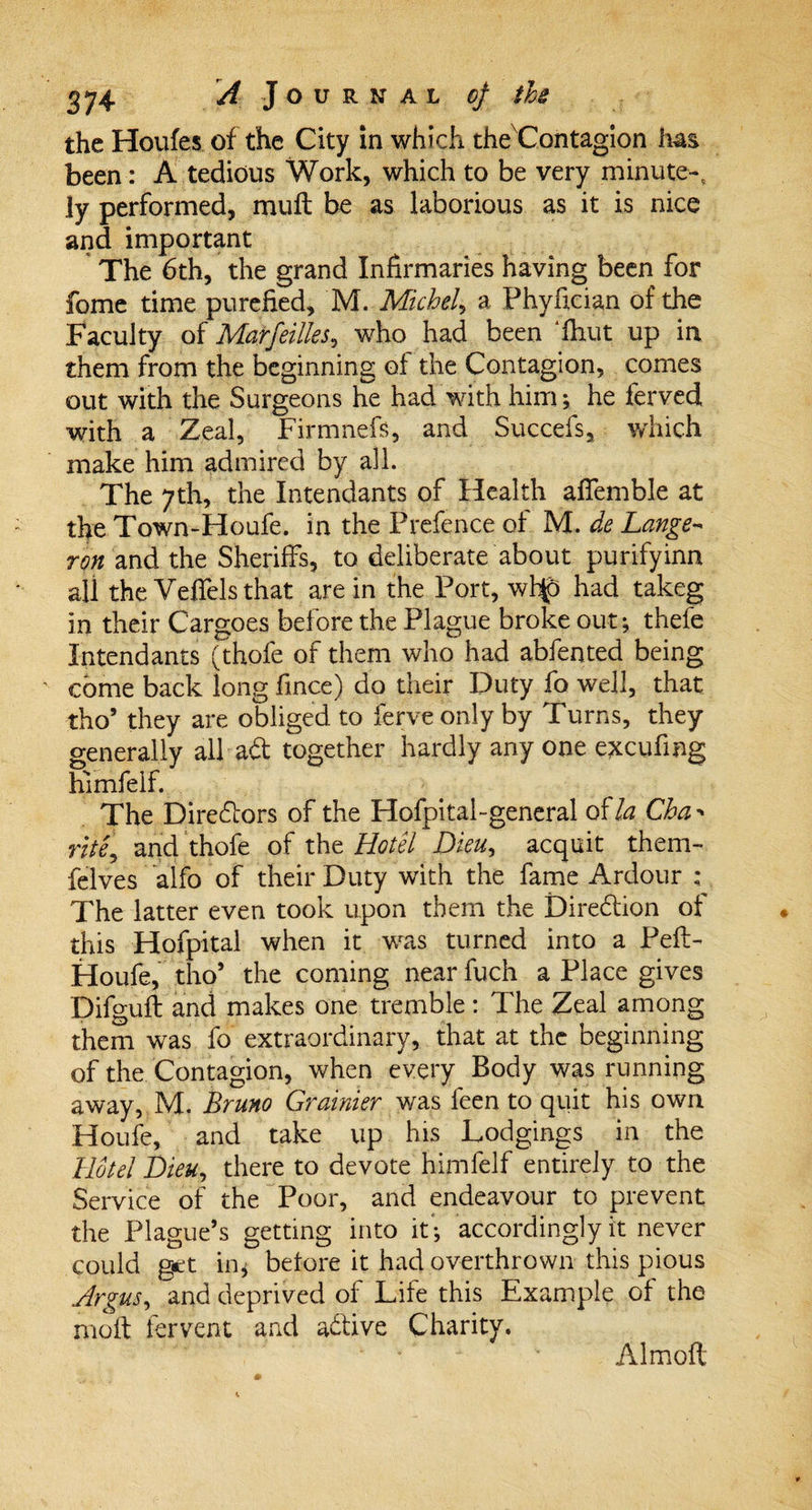 the Houfes of the City in which the Contagion has been: A tedious Work, which to be very minute-, ly performed, muft be as laborious as it is nice and important The 6th, the grand Infirmaries having been for feme time purefied, M. Michel, a Phyfician of the Faculty of Marfeilks, who had been fhut up in them from the beginning of the Contagion, comes out with the Surgeons he had with him; he ferved with a Zeal, Firmnefs, and Succefs, which make him admired by all. The 7th, the Intendants of Health aflemble at the Town-Houfe. in the Prefence of M. de Lange- ron and the Sheriffs, to deliberate about purifyinn all the Veffels that are in the Port, whjo had takeg in their Cargoes before the Plague broke out; thefe Intendants (thofe of them who had abfented being come back long fince) do their Duty fo well, that tho’ they are obliged to ferve only by Turns, they generally all-aft together hardly any one excufing himfelf. The Directors of the Hofpital-general of la Cha rite, and thofe of the Hotel Dieu, acquit them- felves alfo of their Duty with the fame Ardour : The latter even took upon them the Direction of this Hofpital when it was turned into a Peft- Houfe, tho* the coming near fuch a Place gives Difgufl and makes one tremble: The Zeal among them was fo extraordinary, that at the beginning of the Contagion, when every Body was running away, M. Bruno Grainier was feen to quit his own Houfe, and take up his Lodgings in the Hotel Dieu, there to devote himfelf entirely to the Service of the Poor, and endeavour to prevent the Plague’s getting into if; accordingly it never could get in * before it had overthrown this pious Argus, and deprived of Life this Example of the nioft fervent and active Charity. Almoft