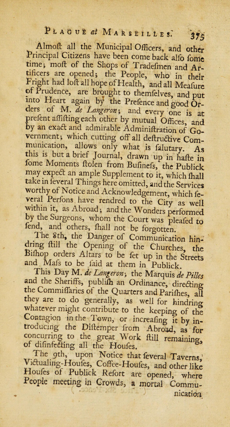 Plague ai M a k s £ i l L e $&gt; *■ \ 375 Almoft all the Municipal Officers, and other Principal Citizens have been come back alfo fome time; moil of the Shops of Tradefmen and Ar¬ tificers are opened; the People, who in their Fright had loft all hope of Health, and all Meafure of Prudence, are brought to themfelves, and put into Heart again by the Prefence and good Or¬ ders of M. de Langeron-, and every one is at prefent affifting each other by mutual Offices, and by an exadt and admirable Adminiftration of Go vernment; which cutting off all deftru&amp;ive Com¬ munication, allows only what is falutary. As this is but a brief Journal, drawn up in hafte in fome Moments ftoien from Bufinefs, the Publick may expeft an ample Supplement to it, which ihall take in ieveral Things here omitted, and the Services Worthy o! Notice and Acknowledgement, which fe- veral Perfons have rendred to the City as well within it, as Abroad; and the Wonders performed by the Surgeons, whom the Court was pleafed to fend, and others, fhall not be forgotten. The 8th, the Danger of Communication hin- dnng ftill the Opening of the Churches, the Biffiop orders Altars to be fet up in the Streets and Mafs to be faid at them in Publick. This Day M. de Langeron; the Marquis de Pilles and the Sheriffs, publifh an Ordinance, direding the Commiffaries of the Quarters and Pariffies, aU they are to do generally, as well for hindrino- whatever might contribute to the keeping of the Contagion in the Town, or increafing it by in¬ troducing the Diftemper from Abroad, as for concurring to the great Work ftill remaining, of difinfedhng all the Houfes. The 9th, upon Notice that feveral Taverns,1 V ictualing-Houles, Coffee-Houfes, and other like Houles of Publick Refort are opened, where People meeting in Crowds, a mortal Commu- • nicatioa