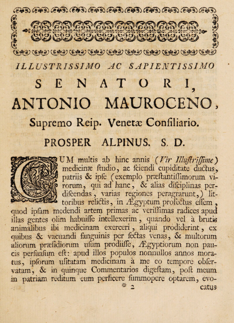 ijiifSb <1?»£5i C?^i <^»si ILLUSTRISSIMO AC SAPIENTISSIMO SENATORI, ANTONIO MAUROCENO, Supremo Reip. Venetae Confiliario. PROSPER ALPINUS. S, D. U M multis ab hinc annis (Vir Illuftrifjinie) medicina; ftudio, ac Iciendi cupiditate ductus, patriis & ipfe (exemplo pneftantiffimorum vi¬ rorum, qui ad hanc, & alias difciplinas per- difcendas , varias regiones peragrarunt,) lit- toribus relidtis, in y£gyptum profectus ellem , quod iplam medendi artem primas ac veriffimas radices apud illas gentes olim habuiffe intellexerim, quando vel a brutis animalibus ibi medicinam exerceri, aliqui prodiderint, ex quibus & vacuandi fanguinis per le&as venas, & multorum aliorum pndidiorum ufum prodiifle, ^Egyptiorum non pau¬ cis perfuafiim eft: apud illos populos nonnullos annos mora¬ tus, ipforum ufitatam medicinam a me eo tempore obler- vatam, & in quinque Commentarios digeftam, poft meum in patriam reditum eum perficere fummopere optarem, evo- ** 2 catus