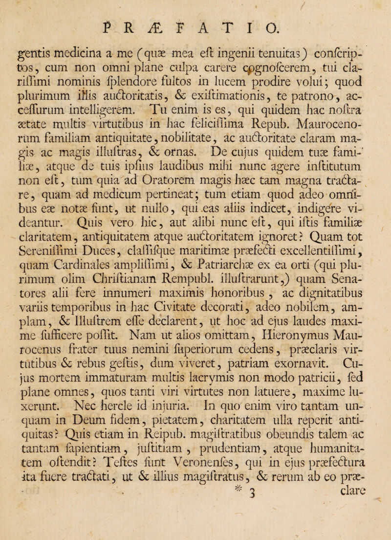 gentis medicina a me (quae mea efl ingenii tenuitas) confcrip- tos, cum non omni plane culpa carere cpgnofcerem, tui cla- riffimi nominis Iplendore fultos in lucem prodire volui; quod plurimum illis auctoritatis, & exiftimationis , te patrono , ac- cefliirum intelligerem. Tu enim is es, qui quidem hac noftra aetate multis virtutibus in hac feliciffima Repub. Mauroceno- rum familiam antiquitate, nobilitate, ac audoritate claram ma¬ gis ac magis illuftras, & ornas. De cujus quidem tuae fami-' liae, atque de tuis ipfius laudibus mihi nunc agere inftitutum non eft, tum quia ad Oratorem magis haec tam magna trada- re, quam ad medicum pertineat; tum etiam quod adeo omni¬ bus eae notae funt, ut nullo, qui .eas aliis indicet, indigere vi¬ deantur. Quis vero hic, aut alibi nunc eft, qui iftis familiae claritatem, antiquitatem atque auctoritatem ignoret? Quam tot SereniiFimi Duces, claffilque maritimae praefetli excellentiilimi, quam Cardinales amplilfimi, & Patriarchae ex ea orti (qui plu¬ rimum olim Chriftianam Rempubl. illuftrarunt,) quam Sena¬ tores alii fere innumeri maximis honoribus , ac dignitatibus variis temporibus in hac Civitate decorati, adeo nobilem, am¬ plam , & llluftrem effe declarent, ut hoc ad ejus laudes maxi¬ me fufficere poffit. Nam ut alios omittam, Hieronymus Mau- rocenus frater tuus nemini fitperiorum cedens, praeclaris vir¬ tutibus & rebus geftis, dum viveret, patriam exornavit. Cu¬ jus mortem immaturam multis lacrymis non modo patricii, fed plane omnes, quos tanti viri virtutes non latuere, maxime lu¬ xerunt. Nec faercle id injuria. In quo enim viro tantam un¬ quam in Deum fidem, pietatem, charitatem ulla reperit anti¬ quitas ? Quis etiam in Reipub. magiltratibus obeundis talem ac tantam lapiendam, juftitiam , prudentiam, atque humanita¬ tem oltendit? Teftes liint Veronenles, qui in ejus praefectura ita fuere tradati, ut & illius magiftratus , & rerum ab eo prae- % 3 dare