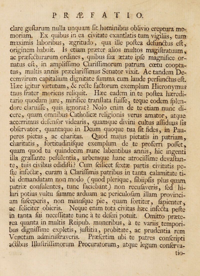 dare geftarum nulla unquam fit hominibus oblivio ereptura me¬ moriam. Ex quibus in ea dvitate exantlatis tum vigiliis, tum maximis laboribus, aegritudo, qua ille poftea defunctus eft, originem habuit. Is etiam praeter alios multos magiftratuum, ac praefecturarum ordines, quibus fua aetate ipfe magnifice or¬ natus eft, in ampliffimo Ciarillimorum patrum coetu coopta¬ tas , multis annis praeclariflimus Senator vixit. Ac tandem De¬ cemvirum capitalium dignitate fumma cum laude perfunctus eft. Huc igitur virtutum, & rede fadorum exemplum Hieronymus tuus frater moriens reliquit. Haec eadem in te poftea haeredi- tario quodam jure, mirifice tranllata fuilfe, teque eodem fplen- dore claruiffe, quis ignorat ? Nolo enim de te etiam nunc di¬ cere, quam omnibus Catholicae religionis verus amator, atque accerrimus defenfbr videaris, quamque divini cultus alliduus fis oblervator, quantaque in Deum quoque tua fit fides, in Pau¬ peres pietas, ac charitas. Quod maius pietatis in patriam, charitatis, fbrdtudinifque exemplum de te proferri poflet, quam quod tu quindecim nunc labentibus annis, hic ingenti illa graftante peltilentia, urbemque hanc atrociffime devaftan¬ te , tuis civibus edidifti ? Cum fcilicet lextae partis civitatis pe¬ lle infedae, curam a Clariffimis patribus in tanta calamitate ti¬ bi demandatam non modo ( quod plerique, fibiipfis plus quam patriae confulentes, tunc faciebant) non recula veris, fed hi¬ lari potius vultu fumme arduam ac periculolam illam provinci¬ am lufceperis, non minufque pie, quam fortiter, lapienter, ac feliciter obieris. Neque enim tota civitas haec infeda pefte in tanta fui neceflitate tunc a te deleri potuit. Omitto praete¬ rea quanta in multis Reipub. muneribus, a te variis^ tempori¬ bus digniffime expletis, juftitia, probitate, ac prudentia rem Vepctam adminiftraveris. Praefertim ubi te patres conlcripti actibus Rlultrillimorum Procuratorum, atque legum conferva- tio-