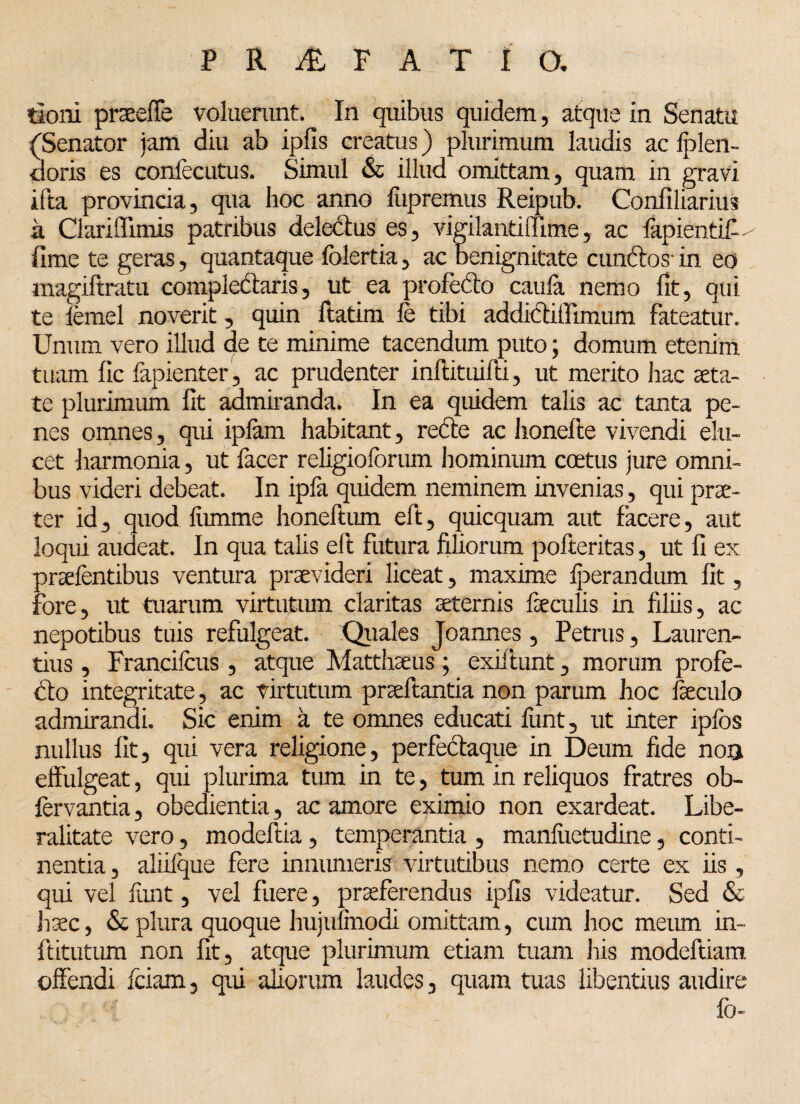 tioni praeeffe voluerunt. In quibus quidem, atque in Senatu (Senator jam diu ab ipfis creatus) plurimum laudis ac fplen¬ tioris es conlecutus. Simul & illud omittam, quam in gravi ifta provincia, qua hoc anno fupremus Reipub. Confiliarius a Clariffimis patribus delectus es, vigilantiffime, ac lapientif- fime te geras, quantaque folertia, ac benignitate eundos- in eo magiftratu compledaris, ut ea profedo caula nemo fit, qui te femel noverit, quin ftatim le tibi addidiffimum fateatur. Unum vero illud de te minime tacendum puto; domum etenim tuam lic fapienter, ac prudenter inftituifti, ut merito hac aeta¬ te plurimum fit admiranda. In ea quidem talis ac tanta pe¬ nes omnes, qui iplam habitant, rede ac honelte vivendi elu¬ cet harmonia, ut facer religioforum hominum coetus jure omni¬ bus videri debeat. In ipfa quidem neminem invenias, qui prae¬ ter id, quod liimme honeftum eft, quicquam aut facere, aut loqui audeat. In qua talis eft futura filiorum pofteritas, ut fi ex praefentibus ventura praevideri liceat, maxime Iperandum fit, fore, ut tuarum virtutum claritas aeternis faeculis in filiis, ac nepotibus tuis refulgeat. Quales Joannes, Petrus, Lauren¬ tius , Francifcus , atque Matthaeus; exiftunt, morum profe¬ do integritate , ac virtutum praeftantia non parum hoc feculo admirandi. Sic enim a te omnes educati funt, ut inter iplos nullus fit, qui vera religione, perfedaque in Deum fide noa effulgeat, qui plurima tum in te, tum in reliquos fratres ob- fervantia, obedientia, ac amore eximio non exardeat. Libe- ralitate vero, modeftia, temperantia , manfiietudine, conti¬ nentia , aliilque fere innumeris virtutibus nemo certe ex iis, qui vel lunt, vel fuere, praeferendus ipfis videatur. Sed & haec, & plura quoque hujufinodi omittam, cum hoc meum in- ftitutum non fit, atque plurimum etiam tuam his modeftiam offendi fciam, qui aliorum laudes, quam tuas libentius audire lo-
