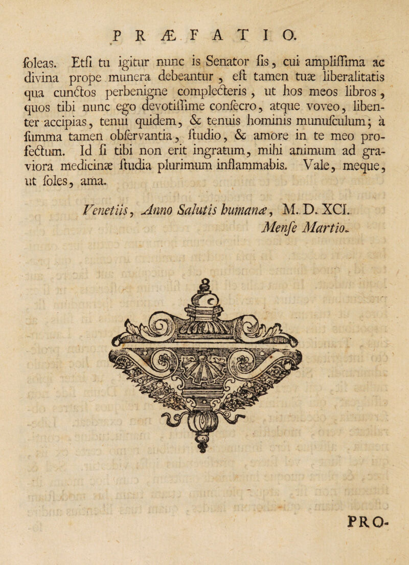 foleas. Etfi tu igitur nunc is Senator fis, cui ampliffima ac divina prope munera debeantur , eft tamen tuae liberalitatis qua cunctos perbenigne complecteris, ut hos meos libros, quos tibi nunc ego devotiflime confecro, atque voveo, liben¬ ter accipias, tenui quidem, & tenuis hominis mumifculum; a fumma tamen obfervantia, ftudio, & amore in te meo pro¬ fectum. Id fi tibi non erit ingratum, milii animum ad gra¬ viora medicinae ltudia plurimum inflammabis. Vale, meque, ut Ioles, ama. Fenetiis, Amo Salutis humana, M.. D-XCL Menfe Martio. PRO-