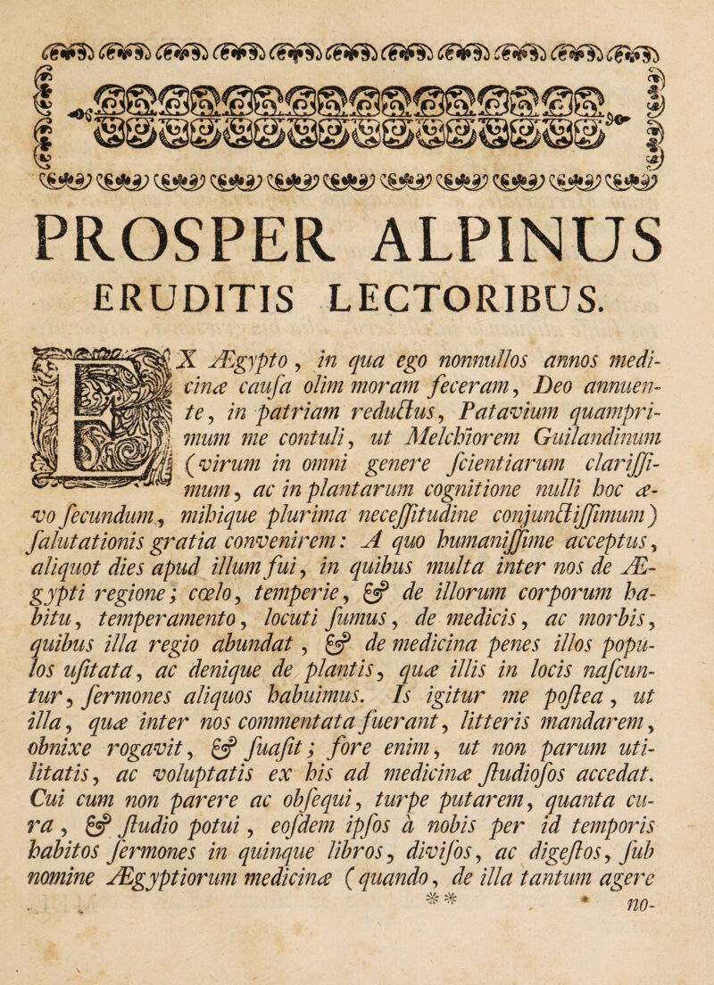 df¥ii PROSPER ALPINUS ERUDITIS LECTORIBUS. X ALgypto, m ^0 nonnullos annos medi- £/W cciufci olim moram feceram, D00 annuen¬ te, in patriam reduBus, Patavium quampri¬ mum me contuli, w/ Melchiorem Guilandinum (virum in omni genere fcientiarum clarijji- mum, tfE m plantarum cognitione nulli hoc a- vo fecundum, mihique plurima necejfitudine conjundijjimum) falutationis gratia convenirem: A quo humanijfime acceptus, aliquot dies apud illum fui, in quibus multa inter nos de M- gypti regione; coelo, temperie, £«? de illorum corporum ha¬ bitu, temperamento, locuti fumus, de medicis, ac morbis, quibus illa regio abundat, £5? de medicina penes illos popu¬ los ufitata, ac denique de plantis, qua illis in locis nafcun- tur 3 fermones aliquos habuimus. Is igitur me pojlea, ut illa, qua inter nos commentata fuerant, litteris mandarem, obnixe rogavit, £«p fuafit; fore enim, ut non parum uti¬ litatis, ac voluptatis ex his ad medicina Jludiofos accedat. Cui cum non parere ac obfequi, turpe putarem, quanta cu¬ ra , £3? ftudio potui, eofdem ipfos a nobis per id temporis habitos fermones in quinque libros, divifos, ac digejlos, Jub nomine Aegyptiorum medicina ( quando, de illa tantum agere # % , * no- \