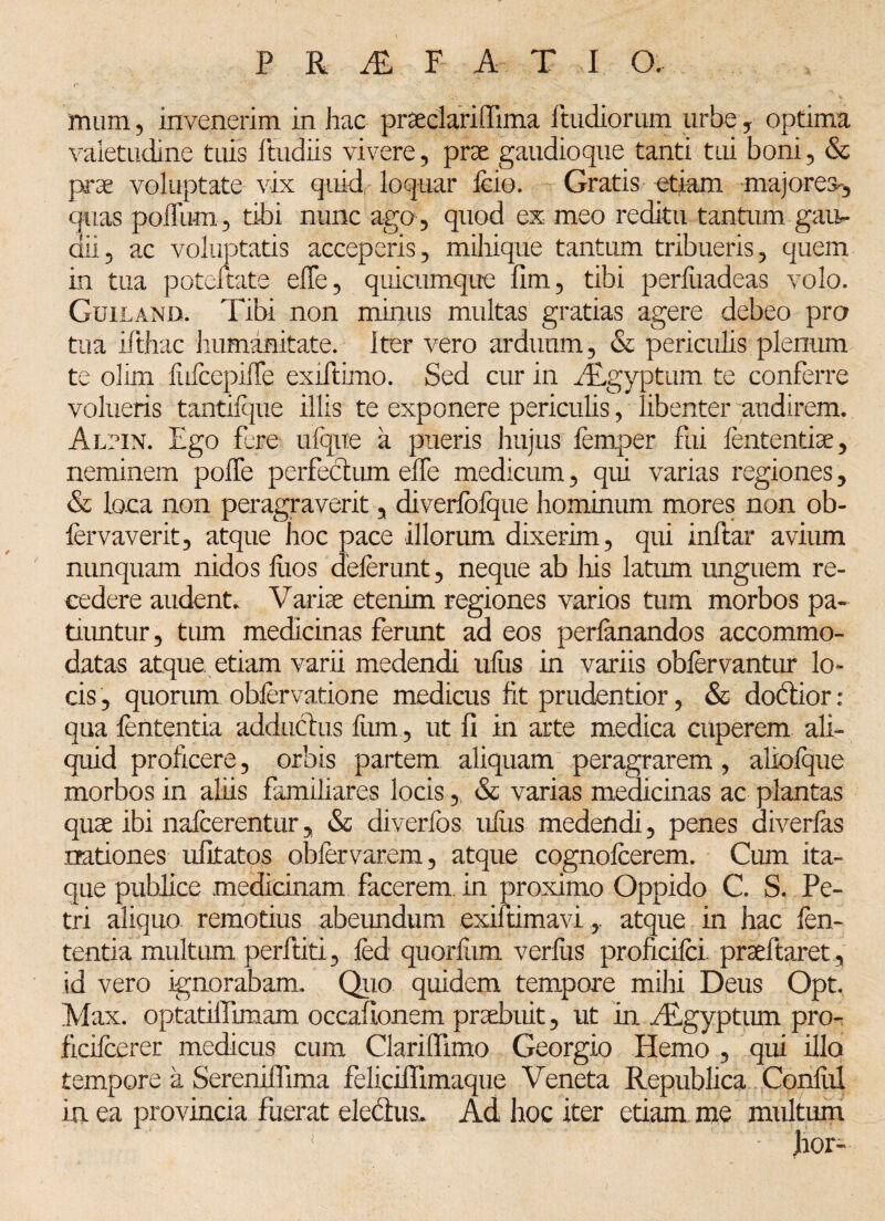 mum, invenerim in hac pr&clariffima Rudiorum urbe , optima valetudine tuis ftudiis vivere, prae gaudioque tanti tui boni , & prae voluptate vix quid loquar fcio. Gratis etiam majores^ quas poffum , tibi nunc ago, quod ex meo reditu tantum, gan* dii5 ac voluptatis acceperis, mihique tantum tribueris, quem in tua poteltate elfe, quicumque fim, tibi perliiadcas volo. Guilanb. Tibi non minus multas gratias agere debeo pra tua ifthac humanitate. Iter vero arduum, & periculis plenum te olim lufcepilTe exiftimo. Sed cur in Aegyptum te conferre volueris tantilque illis te exponere periculis, libenter audirem. Alpin. Ego fere ulqite a pueris hujus femper fixi lententia, neminem polle perfectum effe medicum, qui varias regiones y & loca non peragraverit, diverfofijue hominum mores non ob- fervaverit, atque hoc pace illorum dixerim, qui inftar avium nunquam nidos fixos deferunt, neque ab liis latum unguem re¬ cedere audent. Varia etenim regiones varios tum morbos pa¬ tiuntur, tum medicinas ferunt ad eos perfanandos accommo¬ datas atque etiam varii medendi ufiis in variis obfervantur lo¬ cis , quorum obfervatione medicus fit prudentior, & dodior: qua fententia adductus fum, ut fi in arte medica cuperem ali¬ quid proficere, orbis partem aliquam peragrarem, aliolque morbos in aliis familiares locis, & varias medicinas ac plantas quae ibi nafcerentur, & diverfos ufiis medendi, penes diverfas nationes ufitatos obfervarem, atque cognofcerem. Cum ita¬ que publice medicinam facerem, in proximo Oppido C. S. Pe¬ tri aliquo remotius abeundum exiftimaviatque in hac fen¬ tentia multum perftiti, fed quorfiim verius proficifei. prseftaret , id vero ignorabam. Quo quidem tempore mihi Deus Opt. Max. optatiflimam occafionem praebuit, ut in Aegyptum pro- ficifcerer medicus cum Clarifiimo Georgio Hemo , qui illo tempore a Sereniflima feliciflimaque Veneta Republica Confixi in ea provincia fuerat eledus. Ad hoc iter etiam me multum \ ! ; • Jror-