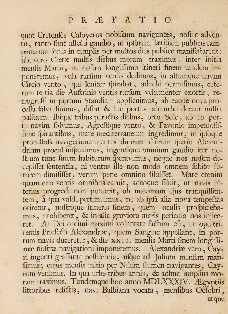 quot Cretenfes Caloyeros nobifcum navigantes, noftro adven¬ tu , tanto fiint affedi gaudio 5 ut iplorum laetitiam publicis Cam¬ panarum fonis in templis per multos dies publice manifeftarent: ubi vero Cretae multis diebus moram traximus, inter initia menlis Martii, ut noftro longiflimo itineri finem tandem im¬ poneremus, vela rurlum ventis dedimus, in altumque navim Circio vento , qui leniter fpirabat, advehi permifimus, cete¬ rum tertia die Auftrinis ventis rurfiim vehementer exortis, re- trogreffi in portum Standiam applicuimus, ab eaque nova pro¬ cella falvi fuimus, diftat & hic portus ab urbe decem millia paffuum. Ibique tribus peradis diebus, orto Sole, ab eo por¬ tu navim folvimus, Agreftique vento, & Favonio impetuofif lime Ipirantibus, mare mediterraneum ingredimur, in ipfoque procellola navigatione utentes duorum dierum fpatio Alexan¬ driani procul inlpeximus, ingentique omnium gaudio iter no- ftrum tunc finem habiturum Iperavimus, neque nos noftra de- cepiffet lententia, ni ventus ille non modo omnem fiibito fu¬ rorem dimifilfet, verum pene omnino llliiiflet. Mare etenim quam cito ventis omnibus caruit, adeoque Cluit, ut navis ul¬ terius progredi non potuerit, ob maximam ejus tranquillita¬ tem, a qua valde pertimuimus, ne ab ipla alia nova tempeftas oriretur, noftrique itineris finem, quem oculis prolpicieba- mus, prohiberet, & m alia graviora maris pericula nos injice¬ ret. At Dei optimi maximi voluntate factum eft, ut ope tri¬ remis Praefedi Alexandrise, quem Sangiac appellant, in por¬ tum navis duceretur, &die xxix. menlis Marti finem, longifli- mx noftrae navigationi imponeremus. Alexandriae vero, Cay- ri ingenti gralfante peftilentia, ulque ad Julium menfem man- Cmus; cujus menfis initio per Nilum flumen navigantes, Cay- rum venimus. In qua urbe tribus annis, & adhuc amplius mo¬ ram traximus. Tandemque hoc anno MDLXXXIV. Aegyptiis littoribus relidis, navi Balbiana vocata, menflbus Octobri, atque