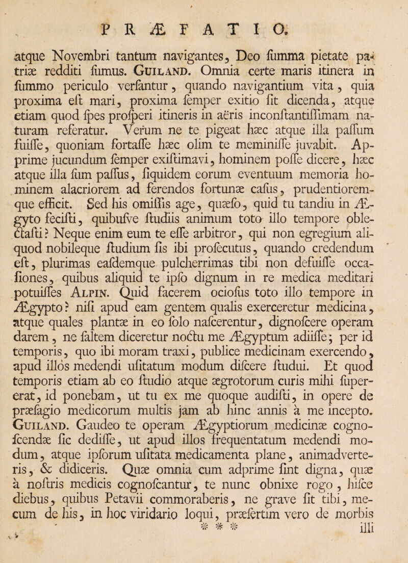 atque Novembri tantum navigantes, Deo liimma pietate pa¬ tria; redditi liimus. Guiland. Omnia certe maris itinera in fummo periculo verlantur, quando navigantium vita, quia proxima eft mari, proxima femper exitio fit dicenda, atque etiam quod fpes proceri itineris in aeris inconftantiffimam na¬ turam referatur. Verum ne te pigeat haec atque illa paftum fuifle, quoniam fbrtalTe haec olim te meminifie juvabit. Ap¬ prime jucundum femper exiftimavi, hominem poffe dicere, liaec atque illa liim paffus, fiquidem eorum eventuum memoria ho¬ minem alacriorem ad ferendos fortunae caliis, prudentiorem- que efficit. Sed liis omiffis age, quaelb, quid tu tandiu in Al- gyto fecifti, quibufve ftudiis animum toto illo tempore oble- ctafti ? Neque enim eum te elfe arbitror , qui non egregium ali¬ quod nobileque ftudium fis ibi profecutus, quando credendum eft, plurimas eafdemque pulcherrimas tibi non defuiiTe occa- fiones, quibus aliquid te iplb dignum in re medica meditari potuilTes Alpin. Quid facerem ocioliis toto illo tempore in Aegypto ? nifi apud eam gentem qualis exerceretur medicina, atque quales plantae in eo folo nafcerentur, dignofcere operam darem, ne faltem diceretur noctu me Aegyptum adiiife; per id temporis, quo ibi moram traxi, publice medicinam exercendo, apud illos medendi ufitatum modum difcere ftudui. Et quod temporis etiam ab eo ftudio atque aegrotorum curis mihi liiper- erat, id ponebam, ut tu ex me quoque audifti, in opere de praelagio medicorum multis jam ab hinc annis a me incepto. Guiland. Gaudeo te operam Aegyptiorum medicinae cogno- feendae fic dediffe, ut apud illos frequentatum medendi mo¬ dum , atque ipforum ufitata medicamenta plane, animadverte¬ ris, & didiceris. Quae omnia cum adprime fint digna, quae a noftris medicis cognofcantur, te nunc obnixe rogo, hifce diebus, quibus Petavii commoraberis, ne grave fit tibi, me- cum de his, in hoc viridario loqui, praefertim vero de morbis # * # qui A *