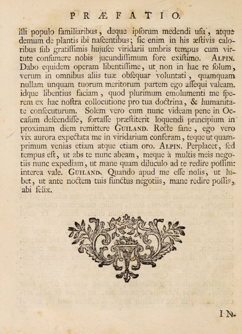 PRAlFATIO; illi populo familiaribus, deque ipforum medendi ufu , atque demum de plantis ibi nafccntibus; fic enim in his seftivis calo¬ ribus fub gratiffimis hujufce viridarii umbris tempus cum vir¬ tute conlixmere nobis jucundiffimum fore exiftimo. Alpin. Dabo equidem operam libentiflime, ut non in hac re fblum, verum in omnibus aliis tuae obfequar voluntati, quamquam nullam unquam tuorum meritorum partem ego alTequi valeam, idque libentius faciam, quod plurimum emolumenti me Ipe- rem ex hac noftra collocutione pro tua dodrina, & humanita¬ te confecuturum. Solem vero cum nunc videam pene in Oc- cafum delcendiile, IbrtalTe prseftiterit loquendi principium in proximam diem remittere Guiland. Rede lane , ego vero vix aurora expedata me in viridarium conferam, teque ut quam¬ primum venias etiam atque etiam oro. Alpin. Perplacet, led tempus eft, ut abs te nunc abeam, meque a multis meis nego¬ tiis nunc expediam, ut mane quam diluculo ad te redire poffim: interea vale. Guilaniv. Quando apud me elfe nolis, ut lu~ bet, ut ante nodem tuis fundus negotiis, mane redire poliis abi felix.