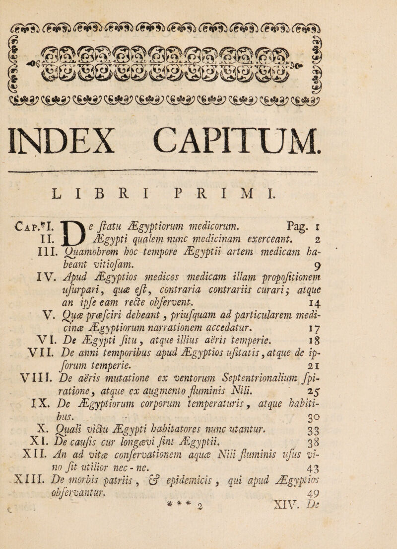 <&s*a? cs^j; <£•*•£> cs^sjg? c&e? q£*2j <&& ci^a? INDEX CAPITUM. i LIBRI P R I M L Cap*I. II. De fkatu JEgyptiorum medicorum. Pag. JEgypti qualem nunc medicinam exerceant. t _ 2 III. Quamobr&m hoc tempore JEgyptii artem medicam ha¬ beant vitiofam. 9 IV. Apud JEgyptios medicos medicam illam propofitionem ufurpari, quce eji, contraria contrariis curari; atque an ipfe eam redde obfement, 14 V. Quae prcefciri debeant , priufquam ad particularem medi- cince JEgyptiorum narrationem accedatur. 17 VI. Z>* JEgypti fitu 9 atque illius aeris temperie. 18 VII. De anni temporibus apud JEgyptios ufitatis, atque de ip- forum temperie. 21 VIII. De aeris mutatione ex ventorum Septentrionalium fpi~ ratione 5 ex augmento fluminis Nili. 25 IX. De JEgyptiorum corporum temperaturis, atque habiti¬ bus. • 30 X. JEgypti habitatores nunc utantur. 33 XI. De c au fis cur longaevi fint JEgyptii. 38 XII. An ad vitee confervationem aquee Nili fluminis ufus vi¬ no Jit utilior nec-ne. 43 XIII. De morbis patriis , & epidemicis, qui apud JEgyptm obfervantur. 49 * * * 2 XIV. A