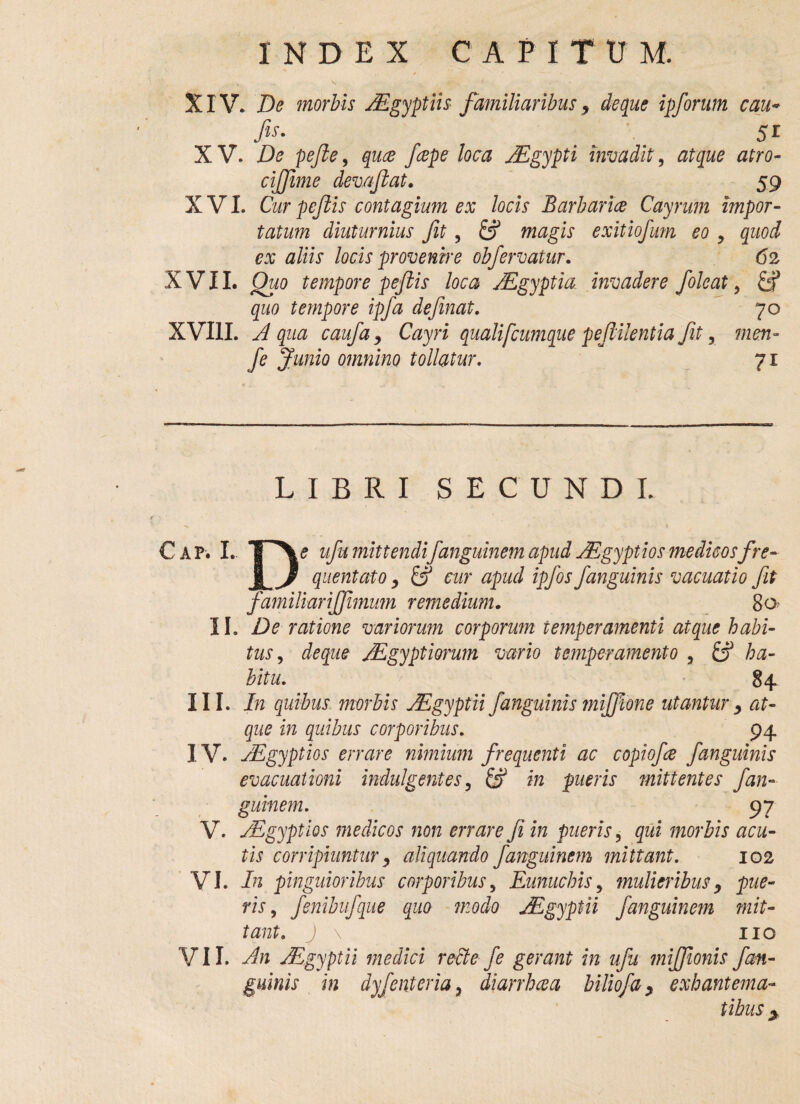 XIV. De morbis JEgyptiis familiaribus, de que ipforum cau« fis- 51 X V. De pefte, quce /cepe loca JEgypti invadit, atque atro- cijjime deva fit at» 59 XVI. Cur pejlis contagium ex locis Barbarice Cayrum impor¬ tatum diuturnius fit, & magis exitiofum eo y quod ex aliis locis provenire obfervatur. 62 XVII. Quo tempore peftis loca AEgyptia invadere foleat, quo tempore ipfia definat. 70 XVIII. Aqua caufdy Cayri quali[cumque pefiilentia fit, men- fe Junio omnino tollatur. 71 LIBRI SECUNDI. C ap. I. TP\<? ufu mittendifanguinem apud Aegyptios medicosfre- JL J quentato y & cur apud ipfos/anguinis vacuatio fit familiari/fimum remedium. 80 II. De ratione variorum corporum temperamenti atque habi¬ tus , de que AEgypt iorum vario temperamento , & ha¬ bitu. 84 III. In quibus morbis AEgyptii/anguinis mijfione utantur y at¬ que in quibus corporibus. 94 IV. AEgyptios errare nimium frequenti ac copiofie /anguinis evacuationi indulgentes, in pueris mittentes fan¬ guinem. 97 V. AEgyptios medicos non errare fe in pueris, qui morbis acu¬ tis corripiuntur y aliquando fanguinem mittant. 102 VI. In pinguioribus corporibus, Eunuchis, mulieribusy pue¬ ris , fenibufque quo modo JEgyptii fanguinem mit¬ tant. j \ IIQ VII. An Aegyptii medici recte fe gerant in ufu miffionis /an¬ guinis in dyfenteria? diarrheea biliofay exhantema- tibus >
