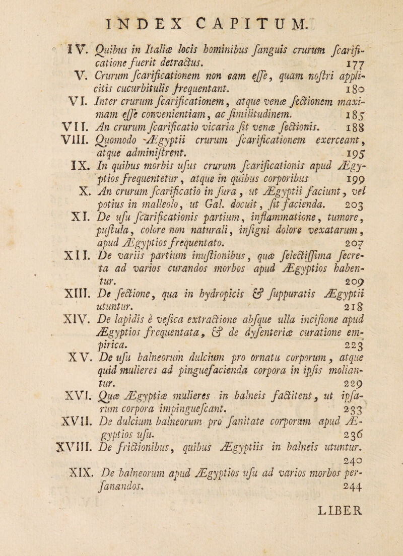 IV. Quibus in Italice locis hominibus /anguis crurum Jcar{fi- catione fuerit detractus. 177 V. Crurum fcarificationem non eam ejfe, quam noftri appli¬ citis cucurbitulis frequentant, 180 VI. Inter crurum fcarificationem, atque vence fectionem maxi¬ mam effe convenientiam, ac fimilitudinem. 185 VII. An crurum fcarificatio vicaria fit vence feCHonis„ 188 VIII. Quomodo Aegyptii crurum fcarificationem exerceant, atque adminifirent. 195 IX. In quibus morbis ufus crurum fcarificationis apud Aegy¬ ptios frequentetur , atque in quibus corporibus 199 X. An crurum fcarificatio in fur a, ut Aegyptii faciunt > vel potius in malleolo, ut Gal. docuit, fit facienda. 203 XI. De ufu /clarificationis partium, inflammatione, timore, puftula, colore non naturali, infigni dolore vexatarum, tf/m/ Aegyptios frequentato. 207 XII. De variis partium inuflionibus 5 fekdtiffuna fecre- ta ad varios curandos morbos apud ALgyptios haben¬ tur. . - 209 XIII. D* fectione, ^ 2» hydropicis & fuppuratis Mgyptii utuntur. ' 218 XIV. De lapidis e vefica extractione abfque ulla incifione apud Aegyptios frequentata 9 de dyfenterice curatione em¬ pirica. 223 X V. De ufu balneorum dulcium pro ornatu corporum y atque quid mulieres ad pinguefacienda corpora in ipfis molian¬ tur. 229 XVI. Qua JEgyptice mulieres in balneis faditent, ut ipfa- rum corpora impinguefeant. 233 XVII. De dulcium balneorum pro fanitate corporum apud Ae¬ gyptios ufu. 236 XVIII. De frictionibus, quibus Aegyptiis in balneis utuntur. 240 XIX. De balneorum apud Aegyptios ufu ad varios morbos per- fanandos. 244 LIBER