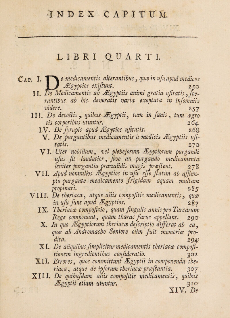 LIBRI QUARTI. C a p. I. I A e medicamentis alterantibus 5 qua in ufuapud medicos JJEgyptios exijiunt. 250 II. £* Medicamentis ab JEgyptiis animi gratia ufitatis ope¬ rantibus ab his devoratis varia exoptata in infomniis videre. 257 IIL De decottis > quibus JEgyptii 9 tum in fanis x tum cegro tis corporibus utuntur. 264 IV. De fyrupis apud JEgytios ufitatis. 2 68 V. De purgantibus medicamentis a medicis JEgyptiis ufi¬ tatis. 270 VI. Uter nobilium, vel plebejorum JEyptiorum purgandi ufus fit laudatior, five an purgando medicamenta leniter purgantia prcevalidis magis prceftent. 278 VII. Apud nonnullos JEgyptios in ufu ejje fiatim ab affum- pto purgante medicamento frigidam aquam multam propinari. 285 VIII. De theriaca, atque aliis compofitis medicamentis, quae in ufu fiunt apud JEgyptios. 287 IX. Theriacce compofitio9 quam fingulis annis pro Turearum Rege componunt, quam tharae farne appellant. 290 X. In quo JEgyptiorum theriacce deferiptio differat ab ea9 quee ab Andromacho Seniore olim fuit memoriae pro¬ dita. 294; XI. De aliquibusfimplicitur medicamentis theriacce compofi- tionem ingredientibus confideratio. 302 XXL Errores, quos committunt Mgyptii in componenda the¬ riaca, atque de ipforum theriacce proflantia, 307 XIII. De quibufdam aliis compofitis medicamentis, quibus JEgyptii etiam utuntur. 310 XIV. Di?