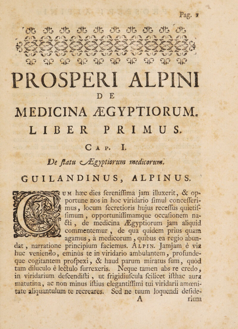 dfe Cife dfe ite qp qp qp qp qp qp qp qp qp qp PROSPERI ALPINI D E MEDICINA AEGYPTIORUM* LIBER PRIMUS. ./ C A P. I. £>e o'Egyptiorum medicorum', GUILANDINUSj ALPINUS. \ jm hoec dies fereniflfima jam illuxerit, & op¬ portune nos in hoc viridario fimul concefferi- mus, locum fecretioris hujus receffus quietif- fimum 9 opportuniilimamque occafionem na- £li , de medicina Aegyptiorum jam aliquid commcntemur , de qua quidem prius quam agamus, a medicorum, quibus ea regio abun¬ dat, narratione principium faciemus. Alpin. Jamjam e vise huc veniendo, eminus te in viridario ambulantem, profunde- que cogitantem profpexi, & haud parum miratus fum, quod tam diluculo e leftulo furrexeris. Neque tamen abs re credo * in viridarium defcendifti , ut frigidiufcula fcilicet ifthac aura matutina, ac non minus iffius elegantiifimi tui viridarii amoeni¬ tate aliquantulum te recreares. Sed ne tuum loquendi defide- A rium