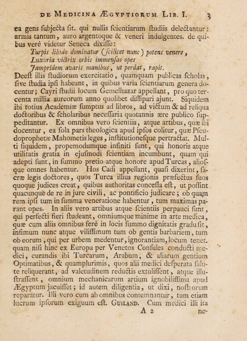 ea gens fubjedta fit. qui nullis fcientiarum (ludiis deledlantur: armis tantum, auro argentoque $c veneri indulgentes, de qui¬ bus vere videtur Seneca dixifle: Turpis libido dominatur (fcilicet nunc') potens venere, Luxuria victrix orbis immenfas opes Jampridem avaris manibus, ut perdat, rapit. Deefi: illis (ludiorum exercitatio , quamquam publicas fcholas, five (ludia ipfi habeant, in quibus varia fcientiarum genera do¬ centur; Cayri (ludii locum Gemelhazar appellant, pro quo ter- centa millia aureorum anno quolibet diffipari ajunt. Siquidem ibi totius Academiae fumptus ad libros, ad vidlum & ad reliqua dodloribus & fcholaribus neceffaria quotannis aere publico fup- peditantur. Ex omnibus vero fcientiis, atque artibus, quae ibi docentur , ea fola pars theologica apud ipfos colitur, quaePfeu* doprophetse Mahometis leges, inftitutionefque pertradlat. Mul¬ ti fiquidem, propemodumque infiniti funt, qui honoris atque utilitatis gratia in ejufmodi fcientiam incumbunt, quam qui adepti funt, in fummo pretio atque honore apud Tureas, aliof- que omnes habentur. Hos Cadi appellant, quafi dixerint, fa- crae legis do6tores, quos Turea illius regionis praefedlus fuos quoque judices creat, quibus authoritas concefla e(l, utpofifint quacunque de re injure civili, ac pontificio judicare ; ob quam, rem ipfi tum in fumma veneratione habentur, tum maximas pa¬ rant opes. In aliis vero artibus atque fcientiis perpauci funt, qui perfedli fieri (ludeant, omniumqueminime in arte medica, quae cum aliis omnibus fere in locis fummo dignitatis gradufit. Infimum nunc atque viliffimum tum ob gentis barbariem, tum ob eorum, qui per urbem medentur, ignorantiam, locum tenet, quam nifi hinc ex Europa per Venetos Confules condii61:i me¬ dici, curandis ibi Turearum, Arabum, & aliarum gentium Optimatibus, & quamplurimis, quos alii medici defperata falli¬ te reliquerant, ad valetudinem reduclis extuliffent, atque illa- flraflent , omnium mechanicarum artium ignobiliffima apud iEgyptum jacuiffet; id autem diligentia, ut dixi, noflrorum reparaturo Illi vero cum ab omnibus contemnantur, tum etiam lucrum ipforum exiguum efl. Guiland. Cum medici illi Ita A 2 ne~