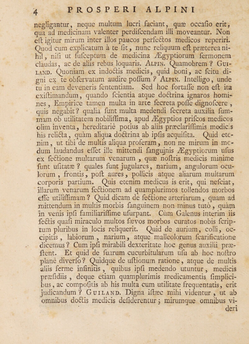 negfigantur, neque multum lucri faciant, quae occafio erit, qua ad medicinam valenter perdifcendam illi moveantur. Non eft igitur mirum inter illos paucos perfeftos medicos reperiri. Quod cum explicatum a te fit, nunc reliquum eft praeterea ni¬ hil, nifi ut fufceptum de medicina iEgyptiorum fermonera claudas, ac de aliis rebus loquaris. Alpin. Quamobrem ? Gui* land. Quoniam ex indoftis medicis, quid boni, ac fcitu di¬ gni ex te obfervatum audire poffum ? Alpin. Intelligo, unde tu in eam deveneris fententiam. Sed hoc fortafle non eft ita exiftimandum, quando fcientia atque doftrina ignaros homi¬ nes , Empirice tamen multa in arte fecreta pofle dignofcere , quis negabit ? qualia funt multa medendi fecreta auxilia fum- mam ob utilitatem nobiliffima, apud fEgyptios prifcos medicos olim inventa, hereditarie potius ab aliis praeclariffimis modicis his relicta, quam aliqua doftrina ab ipfis acquifita. Quid ete¬ nim , ut tibi de multis aliqua proferam, non ne mirum in me¬ dum laudandus effet ille mittendi fangumis fEgyptiorum ufus ex feftione multarum venarum , quae noftris medicis minime funt ufitatae ? quales funt jugulares, narium, angulorum ocu¬ lorum , frontis, poft aures, pollicis atque aliarum multarum corporis partium. Quis etenim medicus is erit, qui nefeiat, illarum venarum feftionem ad quamplurimos tollendos morbos efie utiliffimam ? Quid dicam de feftione arteriarum , quam ad mittendum in multis morbis fanguinem non minus tuto, quam in venis ipfi familiarifiime ufurpant. Ciim Galenus interim iis feftis quafi miraculo multos faevos morbos curatos nobis ferip- tum pluribus in locis reliquerit. Quid de aurium, colli, oc¬ cipitis, labiorum, narium, atque malleolorum fcarificatione dicemus ? Cum ipfi mirabili dexteritate hoc genus auxilii prae- flent. Et quid de fuarum cucurbitularum ufu ab hoc noflro plane diverfo ? Quidque de uflionum ratione, atque de multis aliis ferme infinitis , quibus ipfi medendo utuntur, medicis prsefidiis , deque etiam quamplurimis medicamentis limplici- bus, ac compofitis ab his multa cum utilitate frequentatis, erit judicandum? Guiland. Digna ifhec mihi videntur, ut ab omnibus doftis medicis defiderentur, mirmnque omnibus vi¬ deri