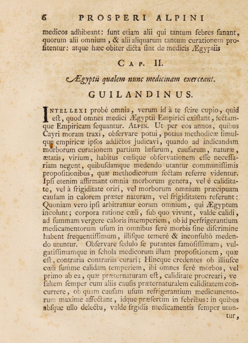 medicos adhibeant: funt etiam alii qui tantum febres fanant* quorum alii omnium , & alii aliquarum tantum curationem pro* litentur: atque haec obiter didta fint de medicis iEgyptlis C A P. II. * CsEgyptii qualem nunc medianam exerceant. GUILANDIN US. Intellexi probe omnia, verum id a te fcire cupio, quid eft, quod omnes medici iEgyptii Empirici exiftant, fedtam- que Empiricam fequantur. Alpin. Ut per eos annos, quibus Cayri moram traxi, obfervare potui, potius methodicae limul» que empiricae ipfos addidtos judicavi, quando ad indicandam morborum curationem partium laefarum, caufarum, naturae , aetatis, virium, habitus ccelique obfervationem eiTe neceffa- riam negent, quibufdamque medendo utantur commtiniffimis propofitionibus, quae methodicorum feclam referre videntur. Ipfi etenim affirmant omnia morborum genera, vel e calidita- te, vel a frigiditate oriri, vel morborum omnium praecipuam caufam in calorem praeter naturam, vel frigiditatem referunt:,’ Quoniam vero ipfi arbitrantur eorum omnium, qui iEgyptum incolunt; corpora ratione coeli, fub quo vivunt, valde calidi, ad fummam vergere caloris intemperiem, ob id perfrigerantium medicamentorum ufum in omnibus fere morbis fine difcrimine habent frequentiffimum, illifque temere & inconfulto meden¬ do utuntur. Obfervare fedulo fe putantes famofiffimam , vul- gatiffimamque in fchola medicorum illam propofitionem, quae eft, contraria contrariis curari; Hincque credentes ob iliiufce coeli fumrne calidam temperiem, ibi omnes fere morbos, vel primo ab ea, quae prae ter naturam eft, caliditate procreari, ve faltem femper cum aliis caufis praeternaturalem caliditatem con¬ currere , ob quam caufam ufum refrigerantium medicamento¬ rum maxime affodiant, idque praefertim in febribus: in quibus abfque ullo delectu, valde frgidis medicamentis femper utun¬ tur.
