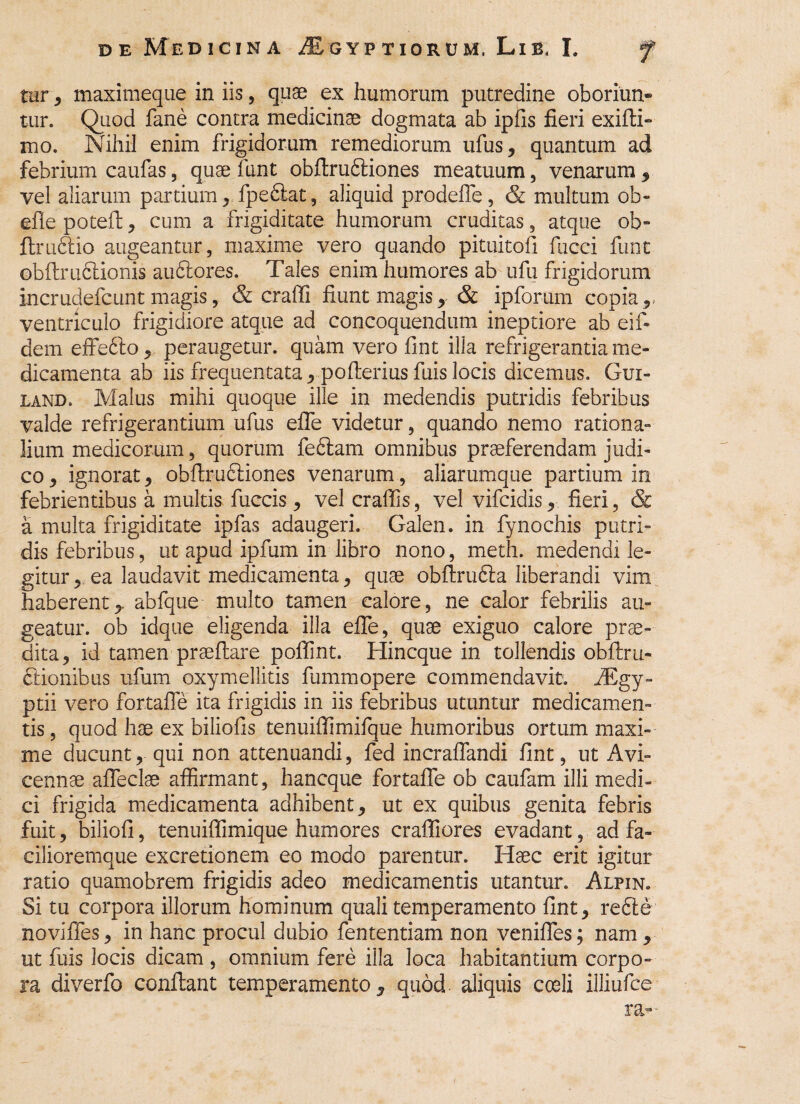 tur, maximeque in iis, quae ex humorum putredine oboriun¬ tur. Quod fane contra medicinae dogmata ab ipfis fieri exifli- mo. Nihil enim frigidorum remediorum ufus, quantum ad febrium caufas, quae funt obflruftiones meatuum, venarum, vel aliarum partium, fpe&at, aliquid prodefie, & multum ob- efle potefl, cum a frigiditate humorum cruditas, atque ob- ftructio augeantur, maxime vero quando pituitofi fucci funt obftrufilionis au&ores. Tales enim humores ab ufu frigidorum incrudefcunt magis, & craffi fiunt magis , & ipforum copia r ventriculo frigidiore atque ad concoquendum ineptiore ab eif- dem effe6to, peraugetur. quam vero fint illa refrigerantia me¬ dicamenta ab iis frequentata , poflerius fuis locis dicemus. Gxji- land. Malus mihi quoque ille in medendis putridis febribus valde refrigerantium ufus effe videtur, quando nemo rationa¬ lium medicorum, quorum feftam omnibus praeferendam judi¬ co , ignorat , obftruftiones venarum, aliarumque partium in febrientibus a multis fuccis , vel craffis, vel vifcidis, fieri, & a multa frigiditate ipfas adaugeri. Galen. in fynochis putri¬ dis febribus, ut apud ipfum in libro nono, meth. medendi le¬ gitur , ea laudavit medicamenta , quae obflrudla liberandi vim haberent,, abfque multo tamen calore, ne calor febrilis au¬ geatur. ob idque eligenda illa effe, quae exiguo calore prae¬ dita, id tamen praedare pollint. Hincque in tollendis obftru- ftionibus ufum oxymellitis fummopere commendavit. fEgy- ptii vero fortafle ita frigidis in iis febribus utuntur medicamen¬ tis , quod hae ex biliofis tenuiflimifque humoribus ortum maxi¬ me ducunt, qui non attenuandi, fed incraflandi fint, ut Avi» cennae afleclse affirmant, hancque fortafle ob caufam illi medi¬ ci frigida medicamenta adhibent, ut ex quibus genita febris fuit, biliofi, tenuiflimique humores craffiores evadant, ad fa- cilioremque excretionem eo modo parentur. Haec erit igitur ratio quamobrem frigidis adeo medicamentis utantur. Alpin. Si tu corpora illorum hominum quali temperamento fint, refte novifles, in hanc procul dubio fententiam non venifles; nam, ut fuis locis dicam , omnium fere illa loca habitantium corpo¬ ra diverfo conflant temperamento, quod aliquis coeli illiufce ra- f