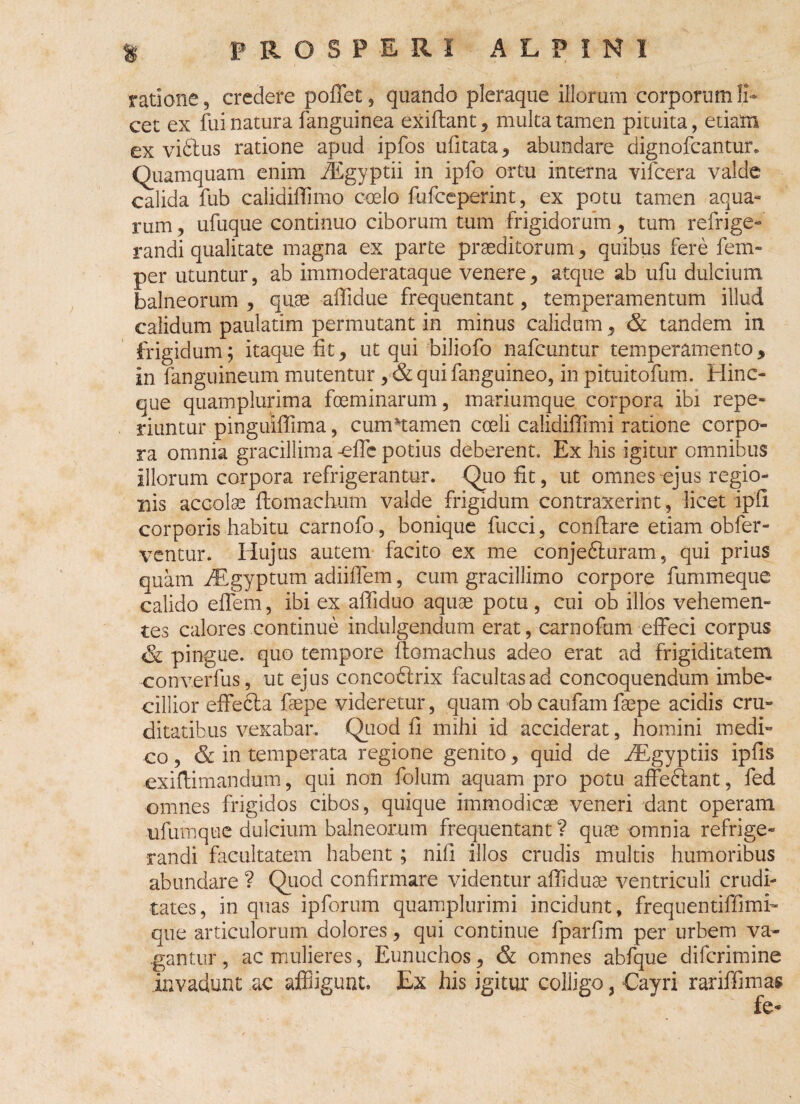 ratione, credere poffet , quando pleraque illorum corporum li¬ cet ex fui natura fanguinea exiflant, multa tamen pituita, etiam ex viftus ratione apud ipfos ufitata, abundare dignofcantur. Quamquam enim fiSgyptii in ipfo ortu interna vifcera valde calida fub calidiffimo coelo fufceperint, ex potu tamen aqua¬ rum , ufuque continuo ciborum tum frigidorum, tum refrige¬ randi qualitate magna ex parte praeditorum , quibus fere fem- per utuntur, ab immoderataque venere, atque ab ufu dulcium balneorum , quae affidue frequentant, temperamentum illud calidum paulatim permutant in minus calidam, & tandem in frigidum; itaque fit, ut qui biliofo nafcuntur temperamento, in fanguineum mutentur, & qui fanguineo, in pituitofum. Hinc- que quamplurima foeminarum, mariumque corpora ibi repo¬ nuntur pinguiffima, cumHamen coeli calidiffimi ratione corpo¬ ra omnia gracillima -efic potius deberent. Ex his igitur omnibus illorum corpora refrigerantur. Quo fit, ut omnes ejus regio¬ nis accolae flomachum valde frigidum contraxerint, licet ipli corporis habitu carnofo, bonique fucci, conflare etiam obfer- ventur. Hujus autem facito ex me conjedturam, qui prius quam iEgyptum adiiffem, cum gracillimo corpore fummeque calido effem, ibi ex affiduo aquae potu, cui ob illos vehemen¬ tes calores continue indulgendum erat, carnofum effeci corpus & pingue, quo tempore ftomachus adeo erat ad frigiditatem converfus, ut ejus concoblrix facultas ad concoquendum imbe¬ cillior effebta faepe videretur, quam ob caufam fgepe acidis cru¬ ditatibus vexabar. Quod fi mihi id acciderat, homini medi¬ co , & in temperata regione genito, quid de iEgyptiis ipfis exiflimandum, qui non folum aquam pro potu afFeftant, fed omnes frigidos cibos, quique immodicae veneri dant operam ufumque dulcium balneorum frequentant ? quae omnia refrige¬ randi facultatem habent ; nili illos crudis multis humoribus abundare ? Quod confirmare videntur afiiduse ventriculi crudi¬ tates, in quas ipforum quamplurimi incidunt, frequentiffimh que articulorum dolores, qui continue fparfim per urbem va¬ gantur , ac mulieres, Eunuchos, & omnes abfque difcrimine invadunt ac affligunt. Ex his igitur colligo, €ayri rariffimas