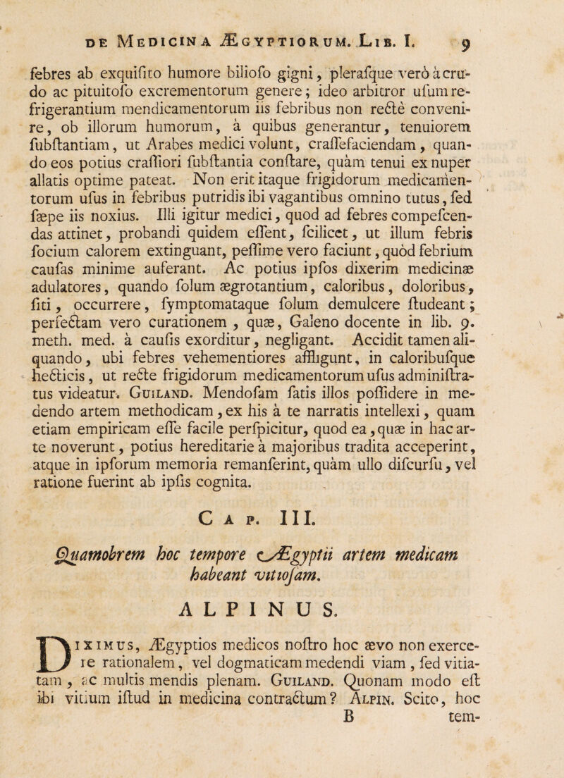 febres ab exquifito humore biliofo gigni, plerafque veroacru- do ac pituitofo excrementorum genere; ideo arbitror ufum re¬ frigerantium mendicamentorum iis febribus non refte conveni¬ re, ob illorum humorum, a quibus generantur, tenuiorem fubflantiam, ut Arabes medici volunt, cralfefaciendam , quan¬ do eos potius craffiori fubflantia conflare, quam tenui ex nuper allatis optime pateat. Non erit itaque frigidorum medicamen¬ torum ufus in febribus putridis ibi vagantibus omnino tutus, fed fsepe iis noxius. Illi igitur medici, quod ad febres compefcen- das attinet, probandi quidem efflent, fcilicet, ut illum febris focium calorem extinguant, peffime vero faciunt, quod febrium caufas minime auferant. Ac potius ipfos dixerim medicinae adulatores, quando folum aegrotantium, caloribus , doloribus, fiti, occurrere, fymptomataque folum demulcere ftudeant; perfeftam vero curationem , quae, Galeno docente in lib. 9. meth. med. a caufis exorditur, negligant. Accidit tamen ali¬ quando, ubi febres vehementiores affligunt, in caloribufque he<5licis, ut re6te frigidorum medicamentorum ufus adminiftra- tus videatur. Guiland. Mendofam fatis illos poffidere in me¬ dendo artem methodicam , ex his a te narratis intellexi, quam etiam empiricam effle facile perfpicitur, quod ea, quae in hac ar¬ te noverunt, potius hereditarie a majoribus tradita acceperint, atque in ipforum memoria remanferint, quam ullo difcurfu, ve! ratione fuerint ab ipfis cognita. C A P. III. Quamobrem hoc tempore zsEgyptii artem medicam habeant vitwjam. ALPINUS. ix imus, iEgyptios medicos noftro hoc aevo non exerce- u re rationalem, vel dogmaticam medendi viam , fed vitia¬ tam , ac multis mendis plenam. Guiland. Quonam modo eft ibi vitium iffcud in medicina contradlum? Alpin. Scito, hoc B tem-